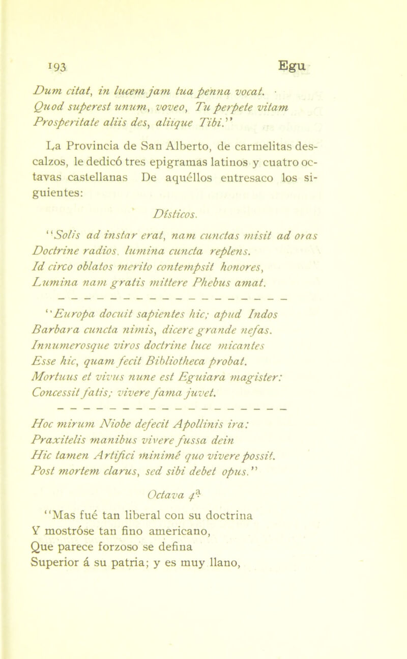 Dum citat, in lucem jam tuapenna vocat. ■ Quod superest unurn, voveo, Tu perpete vitam Prosperítate aliis des, aliique Tibí.'1' La Provincia de San Alberto, de carmelitas des- calzos, le dedicó tres epigramas latinos y cuatro oc- tavas castellanas De aquéllos entresaco los si- guientes: Dísticos. Solis ad instar erat, nam aaictas misit ad oras Doctrine radios, lumina aínda replens. Id circo oblatos mérito contempsit honores, Lumina nam gratis mittere Phebus amat. Europa docuit sapientes hic; apud Indos Barbara cuneta nimis, dicere grande nefas. Innumerosque viros doctrine luce micantes Esse hic, quam fecit Bibliotheca probat. Mortuus et vivus nune est Eguiara magister: Concessit fatis; vivere fama juvet. Hoc mirum Niobe defedt Apollinis ira: Praxitelis manibus vivere fussa dein Hic tamen Artifici minimé quo viverepossit. Post mortem clarus, sed sibi debet opus. Octava ¿fP “Mas fué tan liberal con su doctrina V mostróse tan fino americano, Que parece forzoso se defina Superior á su patria; y es muy llano,