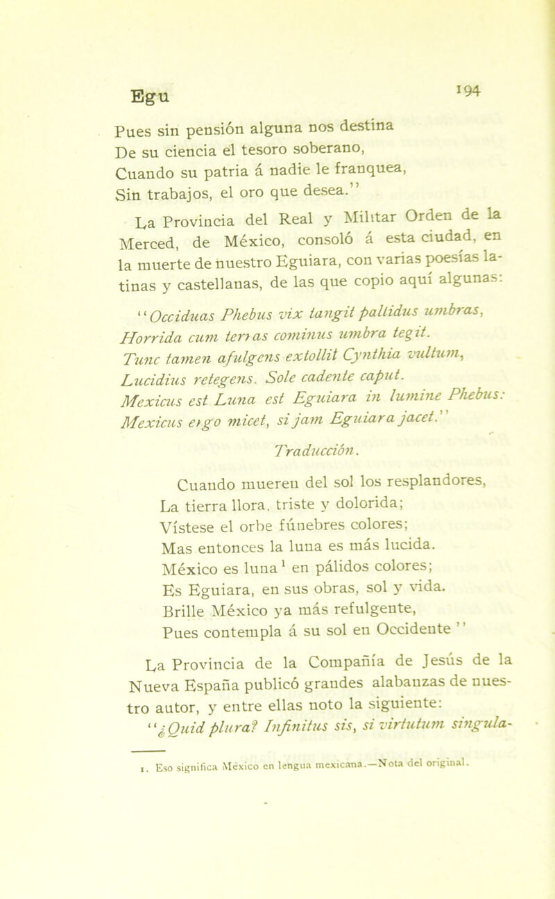 Pues sin pensión alguna nos destina De su ciencia el tesoro soberano, Cuando su patria á nadie le franquea, Sin trabajos, el oro que desea.” La Provincia del Real y Militar Orden de la Merced, de México, consoló á esta ciudad, en la muerte de nuestro Eguiara, con varias poesías la- tinas y castellanas, de las que copio aquí algunas: “ Occiduas Phebus vix langit palLidus timbras, Hórrida cum temas cominus timbra tegit. Tune tamen afulgens extollit Cynthia vultum, Lucidius retegens. Solé cadente caput. Mexicus est Luna est Eguiara in lutnine Phebus: Mexicus etgo micet, sijatn Eguiara jacet. Traducción. Cuando muereu del sol los resplandores, La tierra llora, triste y dolorida; Vístese el orbe fúnebres colores; Mas entonces la luna es más lucida. México es luna1 en pálidos colores; Es Eguiara, en sus obras, sol y vida. Brille México ya más refulgente, Pues contempla á su sol en Occidente La Provincia de la Compañía de Jesús de la Nueva España publicó grandes alabanzas de nues- tro autor, y entre ellas noto la siguiente: “¿Quidplural Infinitas sis, si virtutum singula- i. Eso significa México en lengua mexicana.—Nota del original.