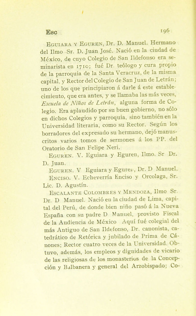 Eguiara y Eguren, Dr. D. Manuel. Hermano del limo Sr. D. Juan José. Nació en la ciudad de México, de cuyo Colegio de San Ildefonso era se- minarista en 1710; fué Dr. teologo y cura propio de la parroquia de la Santa Veracruz, de la misma capital, y Rector del Colegio de San Juan de Letran, uno de los que principiaron á darle á este estable- cimiento, que era antes, y se llamaba las mas veces. Escuela de Niños de Letrán, alguna forma de Co- legio. Era aplaudido por su buen gobierno, no sólo en dichos Colegios y parroquia, sino también en la Universidad literaria, como su Rector. Según los borradores del expresado su hermano, dejó manus- critos varios tomos de sermones á los PP. del Oratorio de San Felipe Neri. EgurEN. V. Eguiara y Eguren, limo. Sr Dr. D. Juan. Eguren. V Eguiara y Eguren, Dr. D Manuel. Enciso. V. Echeverría Enciso y Orcolaga, Sr. Lie. D. Agustín. Escalante Colombres y Mendoza, limo Sr. Dr. D Manuel. Nació en la ciudad de Lima, capi- tal del Perú, de donde bien niño pasó á la Nueva España con su padre D Manuel, provisto Fiscal de la Audiencia de México Aquí fué colegial del más Antiguo de San Ildefonso, Dr. canonista, ca- tedrático de Retórica y jubilado de Prima de Cá- nones; Rector cuatro veces de la Universidad. Ob- tuvo, además, los empleos y dignidades de vicario de las religiosas de los monasterios de la Concep- ción y Balbanera y general del Arzobispado; Co-