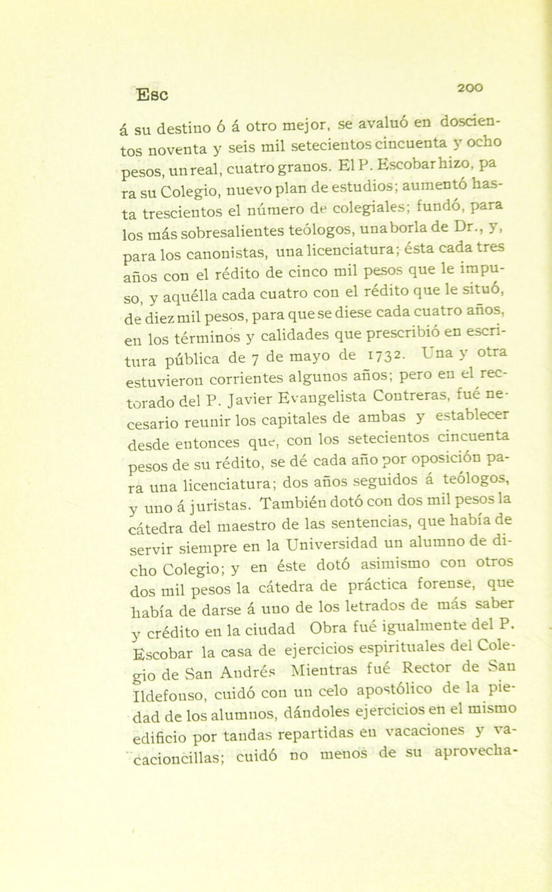 Esc á su destino ó á otro mejor, se avaluó en doscien- tos noventa y seis mil setecientos cincuenta y ocho pesos, un real, cuatro granos. E1P. Escobar hizo, pa ra su Colegio, nuevo plan de estudios; aumentó has- ta trescientos el número de colegiales; fundó, para los más sobresalientes teólogos, una borla de Dr., y, para los canonistas, una licenciatura; ésta cada tres años con el rédito de cinco mil pesos que le impu- so, y aquélla cada cuatro con el rédito que le situó, de diez mil pesos, para que se diese cada cuatro años, en los términos y calidades que prescribió en escri- tura pública de 7 de mayo de 1732. L na y otra estuvieron corrientes algunos años; pero en el rec- torado del P. Javier Evangelista Contreras, fué ne- cesario reunir los capitales de ambas y establecer desde entonces que, con los setecientos cincuenta pesos de su rédito, se dé cada año por oposición pa- ra una licenciatura; dos años seguidos á teólogos, y uno á juristas. También dotó con dos mil pesos la cátedra del maestro de las sentencias, que había de servir siempre en la Universidad un alumno de di- cho Colegio; y en éste dotó asimismo con otros dos mil pesos la cátedra de práctica forense, que había de darse á uno de los letrados de más saber y crédito en la ciudad Obra fué igualmente del P. Escobar la casa de ejercicios espirituales del Cole- gio de San Audrés Mientras fué Rector de San Ildefonso, cuidó con un celo apostólico de la pie- dad de los alumnos, dándoles ejercicios en el mismo edificio por tandas repartidas en vacaciones y va- cacioncillas; cuidó no menos de su aprovecha-