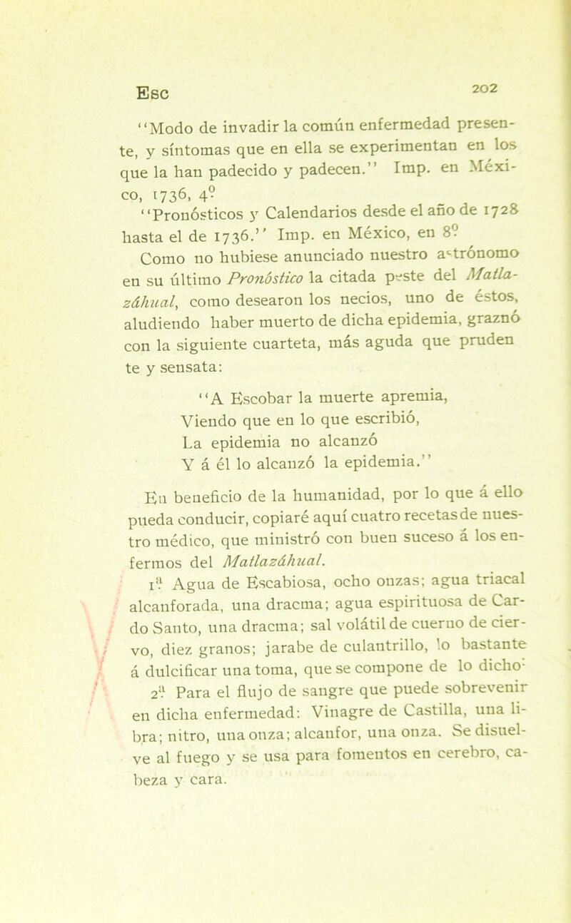 “Modo de invadir la común enfermedad presen- te, y síntomas que en ella se experimentan en los que la han padecido y padecen.’’ Imp. en Méxi- co, 1736, 4? “Pronósticos y Calendarios desde el año de 1728 hasta el de 1736.” Imp. en México, en 8? Como no hubiese anunciado nuestro astrónomo en su último Pronóstico la citada peste del Matla- záhual, como desearon los necios, uno de éstos, aludiendo haber muerto de dicha epidemia, graznó con la siguiente cuarteta, más aguda que pruden te y sensata: “A Escobar la muerte apremia, Viendo que en lo que escribió, La epidemia no alcanzó Y á él lo alcanzó la epidemia.’’ Eu beneficio de la humanidad, por lo que á ello pueda conducir, copiaré aquí cuatro recetas de nues- tro médico, que ministró con buen suceso á los en- fermos del Matlazáhual. rí Agua de Escabiosa, ocho onzas; agua triacal alcanforada, una dracma; agua espirituosa de Car- do Santo, una dracma; sal volátil de cuerno de cier- vo, diez granos; jarabe de culantrillo, ’.o bastante á dulcificar una toma, que se compone de lo dicho; 2;! Para el flujo de sangre que puede sobrevenir en dicha enfermedad: Vinagre de Castilla, una li- bra; nitro, una onza; alcanfor, una onza. Se disuel- ve al fuego y se usa para fomentos en cerebro, ca- beza y cara.