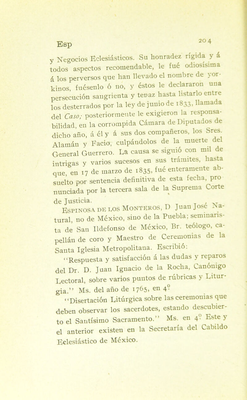 20 4 y Negocios Eclesiásticos. Su honradez rígida y á todos aspectos recomendable, le fué odiosísima á los perversos que han llevado el nombre de nor- tinos, fuésenlo ó no, y éstos le declararon una persecución sangrienta y tenaz hasta listarlo entre los desterrados por la ley de junio de 1833, llamada del Caso; posteriormente le exigieron la responsa- bilidad, en la corrompida Cámara de Diputados de dicho año, á él y á sus dos compañeros, los Sres Alamán y Fació, culpándolos de la muerte del General Guerrero. La causa se siguió con mil de intrigas y varios sucesos en sus trámites, hasta que, en 17 de marzo de 1835- fué enteramente ab- suelto por sentencia definitiva de esta fecha, pro nunciada por la tercera sala de la Suprema Corte de Justicia. , Espinosa, de los Monteros, D Juan José Na- tural, no de México, sino de la Puebla; seminaris- ta de San Ildefonso de México, Br. teólogo, ca- pellán de coro y Maestro de Ceremonias de la Santa Iglesia Metropolitana. Escribió: “Respuesta y satisfacción á las dudas y reparos del Dr. D. Juan Ignacio de la Rocha, Canónigo Lectoral, sobre varios puntos de rúbricas y Litur- gia.” Ms. del año de 1765, en 4° “Disertación Litúrgica sobre las ceremonias que deben observar los sacerdotes, estando descubier- to el Santísimo Sacramento.” Ms. en 40 Este y el anterior existen en la Secretaría del Cabildo Eclesiástico de México.
