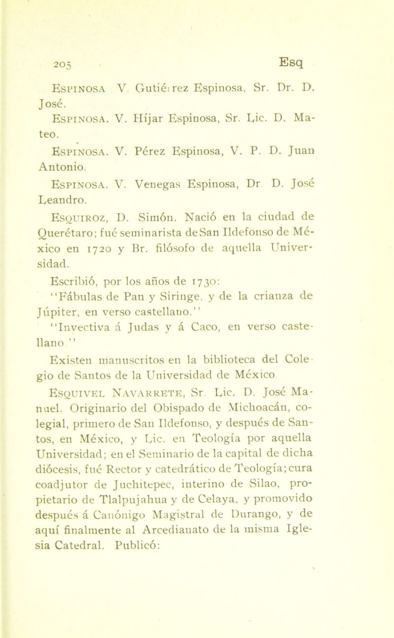 Espinosa V Gutiéirez Espinosa, Sr. Dr. D. José. Espinosa. V. Híjar Espinosa, Sr. Lie. D. Ma- teo. Espinosa. V. Pérez Espinosa, V. P. D. Juan Antonio. Espinosa. V. Venegas Espinosa, Dr D. José Leandro. Esquiroz, D. Simón. Nació en la ciudad de Querétaro; fué seminarista deSan Ildefonso de Mé- xico en 1720 y Br. filósofo de aquella Univer- sidad. Escribió, por los años de 1730: “Fábulas de Pan y Siringe, y de la crianza de Júpiter, en verso castellano.’’ “Invectiva á Judas y á Caco, en verso caste- llano ” Existen manuscritos en la biblioteca del Colé gio de Santos de la Universidad de México Esquivel NavarrETE, Sr. Lie. D. José Ma- nuel. Originario del Obispado de Michoacán, co- legial, primero de San Ildefonso, y después de San- tos, en México, y Lie. en Teología por aquella Universidad; en el Seminario de la capital de dicha diócesis, fué Rector y catedrático de Teología;cura coadjutor de Juchitepee, interino de Silao, pro- pietario de Tlalpujahua y de Celaya, y promovido después á Canónigo Magistral de Durango, y de aquí finalmente al Arcedianato de la misma Igle- sia Catedral. Publicó: