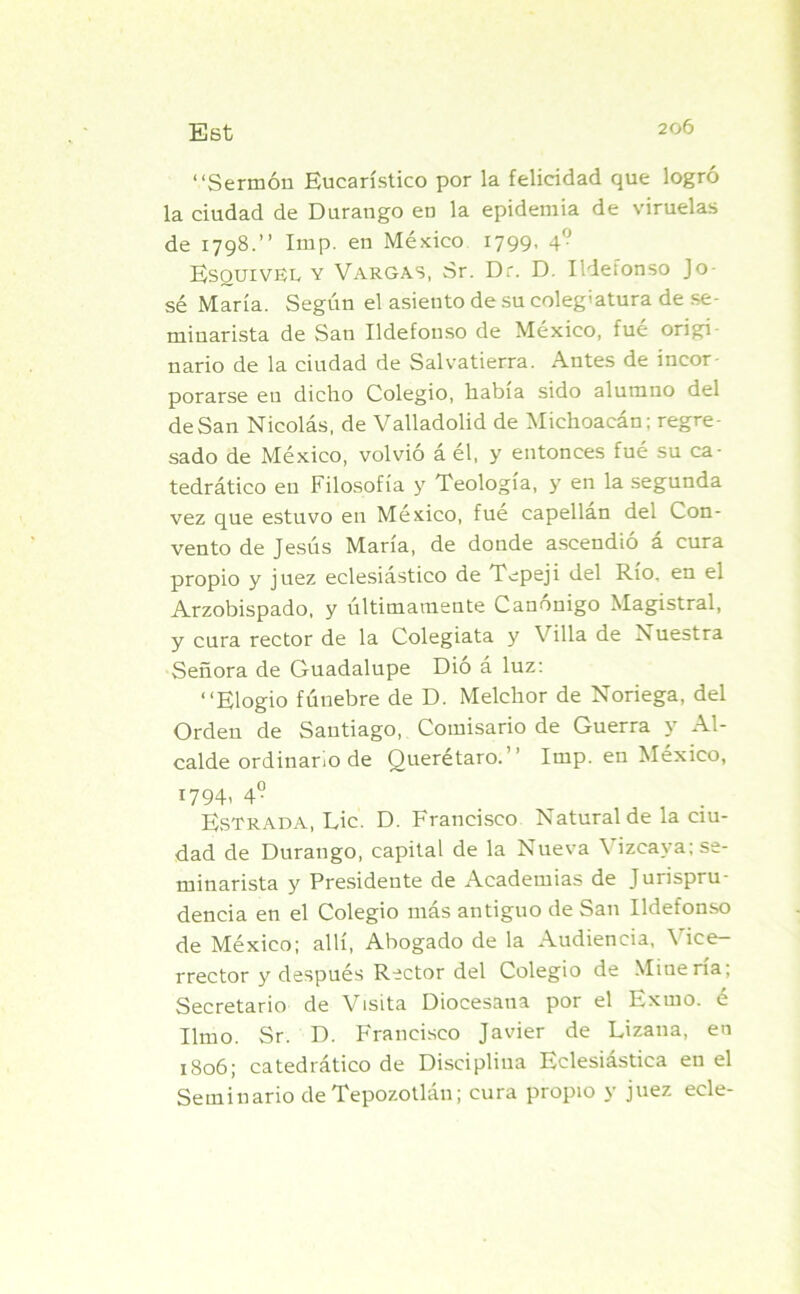“Sermón Eucarístico por la felicidad que logró la ciudad de Durango en la epidemia de viruelas de 1798.” Imp. en México 1799, 4° Esquivel y Vargas, Sr. Dr. D. Ildefonso Jo- sé María. Según el asiento de su colegiatura de se- minarista de San Ildefonso de México, fué origi nario de la ciudad de Salvatierra. Antes de incor- porarse en dicho Colegio, había sido alumno del deSan Nicolás, de Valladolid de Michoacán: regre- sado de México, volvió á él, y entonces fué su ca- tedrático en Filosofía y Teología, y en la segunda vez que estuvo en México, fue capellán del Con- vento de Jesús María, de donde ascendió a cura propio y juez eclesiástico de Tepeji del Río. en el Arzobispado, y últimamente Canónigo Magistral, y cura rector de la Colegiata y Villa de Nuestra Señora de Guadalupe Dió á luz: “Elogio fúnebre de D. Melchor de Noriega, del Orden de Santiago, Comisario de Guerra y Al- calde ordinario de Querétaro. Imp. en México, 1794. 49 Estrada, Lie. D. Francisco Natural de la ciu- dad de Durango, capital de la Nueva \ izcaya; se- minarista y Presideute de Academias de Jurispru- dencia en el Colegio más antiguo de San Ildefonso de México; allí, Abogado de la Audiencia, Vice- rrector y después Rector del Colegio de Minería, Secretario de Visita Diocesana por el Exuio. e limo. Sr. D. Francisco Javier de Lizana, en 1806; catedrático de Disciplina Eclesiástica en el Seminario de Tepozotlán; cura propio y juez ecle-