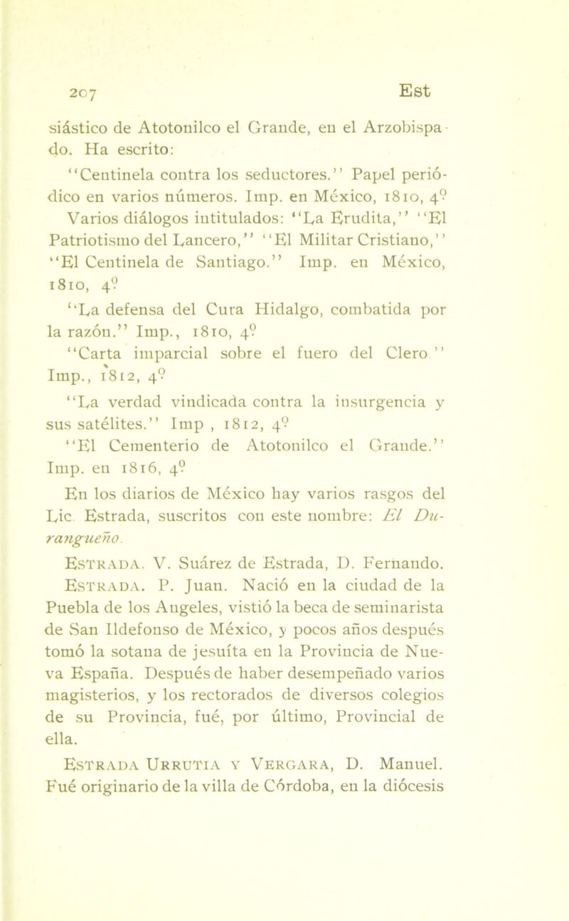 siástico de Atotonilco el Grande, en el Arzobispa do. Ha escrito: “Centinela contra los seductores.’’ Papel perió- dico en varios números. Imp. en México, 1810, 4? Varios diálogos intitulados: “La Erudita,’’ “El Patriotismo del Lancero,” “El Militar Cristiano,” “El Centinela de Santiago.” Imp. en México, 1810, 4? “La defensa del Cura Hidalgo, combatida por la razón.” Imp., 1810, 4? “Carta imparcial sobre el fuero del Clero ” Imp., 1812, 4? “La verdad vindicada contra la insurgencia y sus satélites.” Imp , 1812, 4? “El Cementerio de Atotonilco el Grande.” Imp. en 1816, 4? En los diarios de México hay varios rasgos del Lie Estrada, suscritos con este nombre: El Dtt- rangueño. Estrada. V. Suárez de Estrada, D. Fernando. Estrada. P. Juan. Nació en la ciudad de la Puebla de los Angeles, vistió la beca de seminarista de San Ildefonso de México, y pocos años después tomó la sotana de jesuíta en la Provincia de Nue- va España. Después de haber desempeñado varios magisterios, y los rectorados de diversos colegios de su Provincia, fué, por último, Provincial de ella. Estrada Urrutia y Vergara, D. Manuel. Fué originario de la villa de Córdoba, en la diócesis