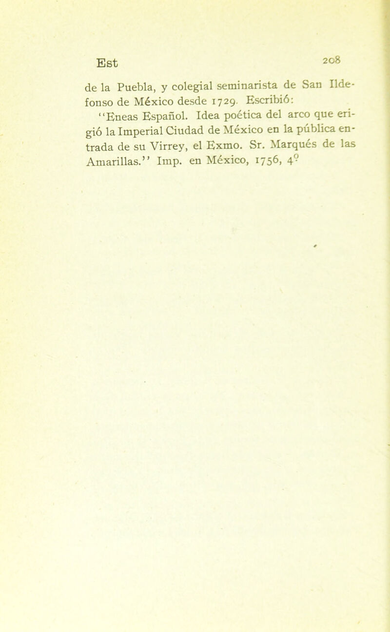de la Puebla, y colegial seminarista de San Ilde- fonso de México desde 1729. Escribió: “Eneas Español. Idea poética del arco que eri- gió la Imperial Ciudad de México en la pública en- trada de su Virrey, el Exmo. Sr. Marqués de las Amarillas.” Imp. en México, 1756, 4?