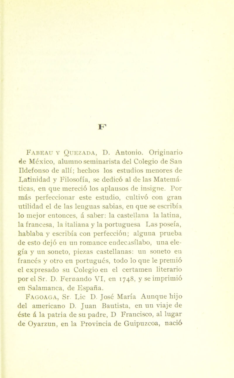 Fabeau y Quezada, D. Antonio. Originario de México, alumno seminarista del Colegio de San Ildefonso de allí; hechos los estudios menores de Latinidad y Filosofía, se dedicó al de las Matemá- ticas, en que mereció los aplausos de insigne. Por más perfeccionar este estudio, cultivó con gran utilidad el de las lenguas sabias, en que se escribía lo mejor entonces, á saber: la castellana la latina, la francesa, la italiana y la portuguesa Las poseía, hablaba y escribía con perfección; alguna prueba de esto dejó en un romance endecasílabo, una ele- gía y un soneto, piezas castellanas: un soneto en francés y otro en portugués, todo lo que le premió el expresado su Colegio en el certamen literario por el Sr. D. Fernando VI, en 1748, y se imprimió en Salamanca, de Kspaña. Fagoaga, Sr. Lie D. José María Aunque hijo del americano D. Juan Bautista, en un viaje de éste á la patria de su padre, D Francisco, al lugar de Oyarzun, en la Provincia de Guipúzcoa, nació