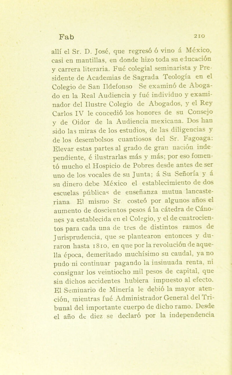allí el Sr. D. José, que regresó ó vino á México, casi en mantillas, en donde hizo toda su educación y carrera literaria. Fué colegial seminarista y Pre- sidente de Academias de Sagrada Teología en el Colegio de San Ildefonso Se examinó de Aboga- do en la Real Audiencia y fué individuo y exami- nador del Ilustre Colegio de Abogados, y el Rey Carlos IV le concedió los honores de su Consejo y de Oidor de la Audiencia mexicana. Dos han sido las miras de los estudios, de las diligencias y de los desembolsos cuantiosos del Sr. Fagoaga: Elevar estas partes al grado de gran nación inde pendiente, é ilustrarlas más y más; por eso fomen- tó mucho el Hospicio de Pobres desde antes de ser uno de los vocales de su Junta; a Su Señoría y á su dinero debe México el establecimiento de dos escuelas públicas de enseñanza mutua lancaste- riana El mismo Sr costeó por algunos años el aumento de doscientos pesos á la cátedra de Cáno- ues ya establecida en el Colegio, y el de cuatrocien- tos para cada una de tres de distintos ramos de Jurisprudencia, que se plantearon entonces y du- raron hasta 18 io, en que por la revolución de aque- lla época, demeritado muchísimo su caudal, ya no pudo ni continuar pagando la insinuada renta, ni consignar los veintiocho mil pesos de capital, que sin dichos accidentes hubiera impuesto al efecto. El Seminario de Minería le debió la mayor aten- ción, mientras fué Administrador General del Tri- bunal del importaute cuerpo de dicho ramo. Desde el año de diez se declaró por la independencia