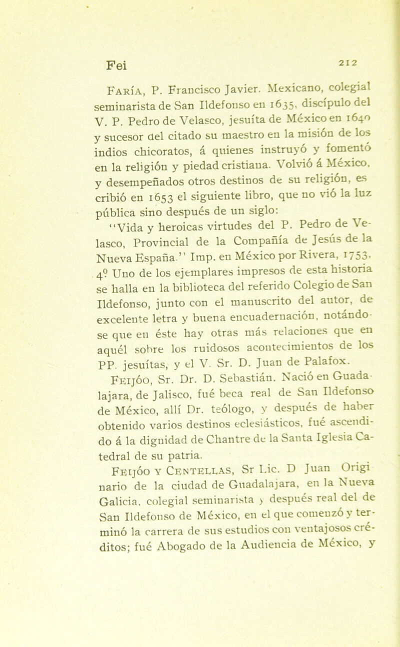Fei Faría, P. Francisco Javier. Mexicano, colegial seminarista de San Ildefonso en 1635, discípulo del V. P. Pedro de Velasco, jesuíta de México en 1640 y sucesor del citado su maestro en la misión de los indios chicoratos, á quienes instruyó y fomentó en la religión y piedad cristiana. Volvió á México, y desempeñados otros destinos de su religión, es cribió en 1653 el siguiente libro, que no vió la luz pública sino después de un siglo: “Vida y heroicas virtudes del P. Pedro de Ve- lasco, Provincial de la Compañía de Jesús de la Nueva España.” Imp. en México por Rivera, 1753- 4? Uno de los ejemplares impresos de esta historia se halla en la biblioteca del referido Colegio de San Ildefonso, junto con el manuscrito del autor, de excelente letra y buena encuadernación, notándo- se que en éste hay otras más relaciones que en aquél sobre los ruidosos acontecimientos de los PP. jesuítas, y el V. Sr. D. Juan de Palafox. FeijÓO, Sr. Dr. D. Sebastián. Nació en Guada- lajara, de Jalisco, fué beca real de San Ildefonso de México, allí Dr. teólogo, y después de haber obtenido varios destinos eclesiásticos, fué ascendi- do á la dignidad de Chantre de la Santa Iglesia Ca- tedral de su patria. FeijÓO y Centellas, Sr Lie. D Juan Origi nario de la ciudad de Guadalajara, en la Nue\a Galicia, colegial seminarista > después real del de San Ildefonso de México, en el que comenzó y ter- minó la carrera de sus estudios con ventajosos cré- ditos; fué Abogado de la Audiencia de México, y