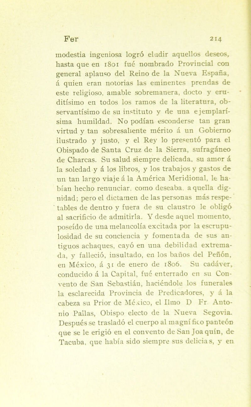 modestia ingeniosa logró eludir aquellos deseos, hasta que en 1801 fué nombrado Provincial con general aplauso del Reino de la Nueva España, á quien eran notorias las eminentes prendas de este religioso, amable sobremanera, docto y eru- ditísimo en todos los ramos de la literatura, ob- servantísimo de su instituto y de una ejemplarí- sima humildad. No podían esconderse tan gran virtud y tan sobresaliente mérito á un Gobierno ilustrado y justo, y el Rey lo presentó para el Obispado de Santa Cruz de la Sierra, sufragáneo de Charcas. Su salud siempre delicada, su amor á la soledad y á los libros, y los trabajos y gastos de un tan largo viaje á la América Meridional, le ha- bían hecho renunciar, como deseaba, aquella dig- nidad; pero el dictamen de las personas más respe- tables de dentro y fuera de su claustro le obligó al sacrificio de admitirla. Y desde aquel momento, poseído de una melancolía excitada por la escrupu- losidad de su conciencia y fomentada de sus an- tiguos achaques, cayó en una debilidad extrema- da, y falleció, insultado, en los baños del Peñón, en México, á 31 de enero de 1806. Su cadáver, conducido á la Capital, fué enterrado en su Con- vento de San Sebastiáu, haciéndole los funerales la esclarecida Provincia de Predicadores, y á la cabeza su Prior de México, el limo D Fr Anto- nio Pallas, Obispo electo de la Nueva Segovia. Después se trasladó el cuerpo al magní fico panteón que se le erigió en el convento de San Joa quín, de Tacuba, que había sido siempre sus delicias, y en