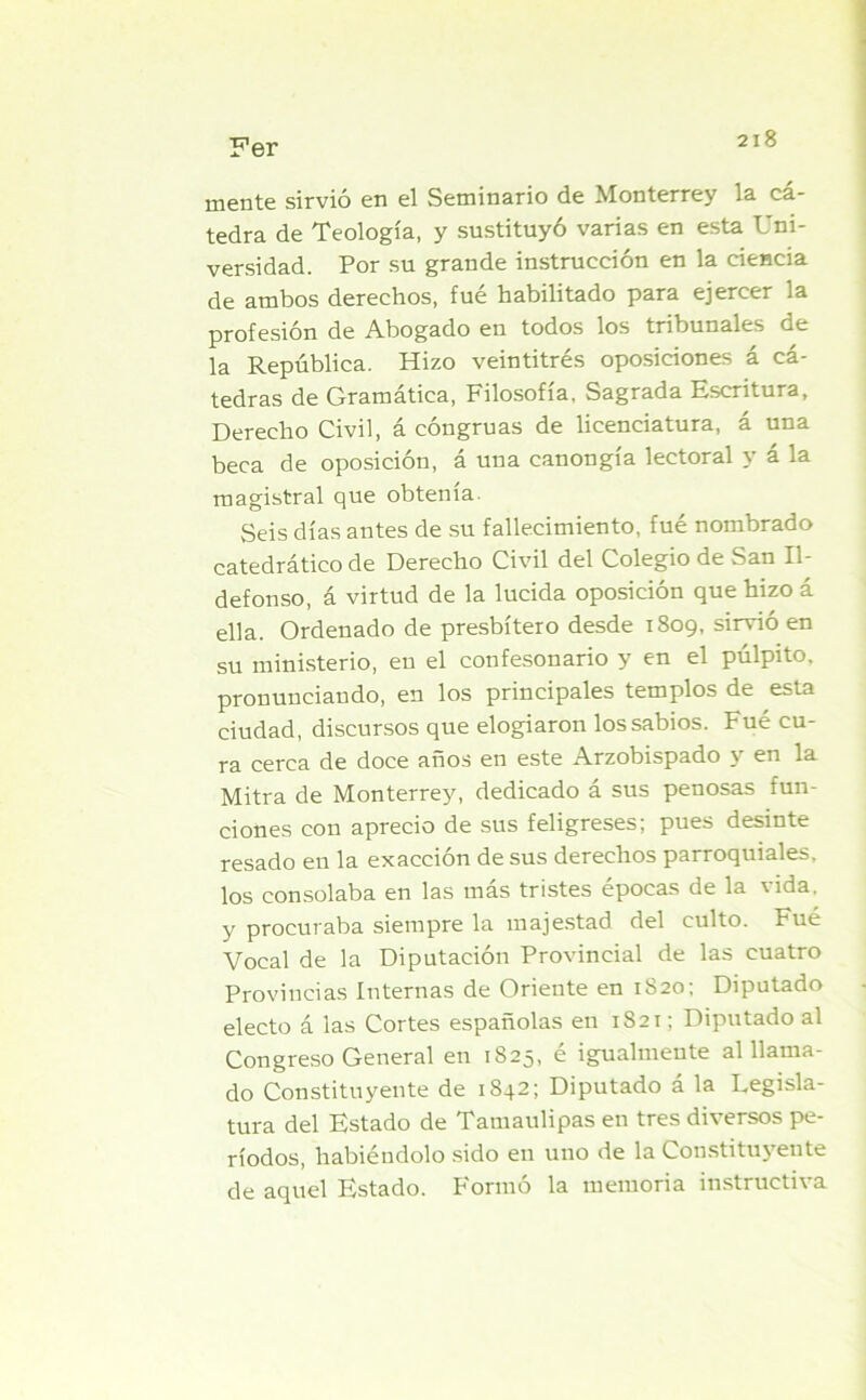 mente sirvió en el Seminario de Monterrey la cá- tedra de Teología, y sustituyó varias en esta Uni- versidad. Por su grande instrucción en la ciencia de ambos derechos, fué habilitado para ejercer la profesión de Abogado en todos los tribunales de la República. Hizo veintitrés oposiciones á cá- tedras de Gramática, Filosofía, Sagrada Escritura, Derecho Civil, á congruas de licenciatura, á una beca de oposición, á una canongía lectoral y á la magistral que obtenía. Seis días antes de su fallecimiento, fué nombrado catedrático de Derecho Civil del Colegio de San Il- defonso, á virtud de la lucida oposición que hizo á ella. Ordenado de presbítero desde 1809, sirvió en su ministerio, en el confesonario y en el pulpito, pronunciando, en los principales templos de esta ciudad, discursos que elogiaron los sabios. Fué cu- ra cerca de doce años en este Arzobispado y en la Mitra de Monterrey, dedicado á sus penosas fun- ciones con aprecio de sus feligreses; pues desinte resado en la exacción desús derechos parroquiales, los consolaba en las más tristes épocas de la vida, y procuraba siempre la majestad del culto. Fue Vocal de la Diputación Provincial de las cuatro Provincias Internas de Oriente en 1820; Diputado electo á las Cortes españolas en 1821; Diputado al Congreso General en 1825, é igualmente al llama- do Constituyente de 1S42; Diputado á la Legisla- tura del Estado de Tamaulipas en tres diversos pe- ríodos, habiéndolo sido en uno de la Constituyente de aquel Estado. Formó la memoria instructiva