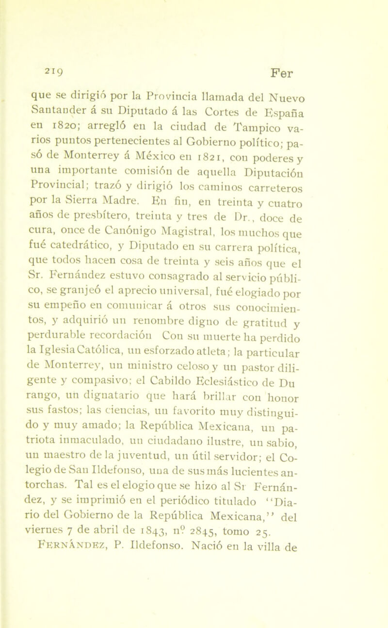 que se dirigió por la Provincia llamada del Nuevo Santander á su Diputado á las Cortes de España en 1820; arregló en la ciudad de Tampico va- rios puntos pertenecientes al Gobierno político; pa- só de Monterrey á México en 1821, con poderes y una importante comisión de aquella Diputación Provincial; trazó y dirigió los caminos carreteros por la Sierra Madre. En fin, en treinta y cuatro años de presbítero, treinta y tres de Dr., doce de cura, once de Canónigo Magistral, los muchos que fué catedrático, y Diputado en su carrera política, que todos hacen cosa de treinta y seis años que el Sr. Fernández estuvo consagrado al servicio públi- co, se granjeó el aprecio universal, fué elogiado por su empeño en comunicar á otros sus conocimien- tos, y adquirió un renombre digno de gratitud y perdurable recordación Con su muerte ha perdido la Iglesia Católica, un esforzado atleta; la particular de Monterrey, un ministro celoso y un pastor dili- gente y compasivo; el Cabildo Eclesiástico de Du rango, un dignatario que hará brillar con honor sus fastos; las ciencias, un favorito muy distingui- do y muy amado; la República Mexicana, un pa- triota inmaculado, un ciudadano ilustre, un sabio, un maestro de la juventud, un útil servidor; el Co- legio de San Ildefonso, una de sus más lucientes an- torchas. Tal es el elogio que se hizo al Sr Fernán- dez, y se imprimió en el periódico titulado “Dia- rio del Gobierno de la República Mexicana,” del viernes 7 de abril de 1843, n? 2845, tomo 25. Fernández, P. Ildefonso. Nació en la villa de