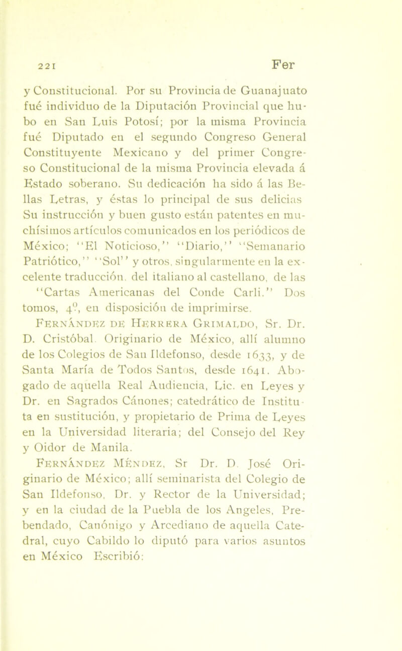y Constitucional. Por su Provincia de Guanajuato fué individuo de la Diputación Provincial que hu- bo en San Luis Potosí; por la misma Provincia fué Diputado en el segundo Congreso General Constituyente Mexicano y del primer Congre- so Constitucional de la misma Provincia elevada á Estado soberano. Su dedicación ha sido á las Be- llas Letras, y éstas lo principal de sus delicias Su instrucción y buen gusto están patentes en mu- chísimos artículos comunicados en los periódicos de México; “El Noticioso,’’ “Diario,” “Semanario Patriótico,” “Sol” y otros, singularmente en la ex- celente traducción, del italiano al castellano, de las “Cartas Americanas del Conde Cari i.” Dos tomos, 4?, en disposición de imprimirse. Fernández de Herrera Grimaldo, Sr. Dr. D. Cristóbal Originario de México, allí alumno de los Colegios de San Ildefonso, desde 1633, y de Santa María de Todos Santos, desde 1641. Abo- gado de aquella Real Audiencia, Lie. en Leyes y Dr. en Sagrados Cánones; catedrático de Institu- ta en sustitución, y propietario de Prima de Leyes en la Universidad literaria; del Consejo del Rey y Oidor de Manila. Fernández Méndez, Sr Dr. D José Ori- ginario de México; allí seminarista del Colegio de San Ildefonso, Dr. y Rector de la Universidad; y en la ciudad de la Puebla de los Angeles, Pre- bendado, Canónigo y Arcediano de aquella Cate- dral, cuyo Cabildo lo diputó para varios asuntos en México Escribió: