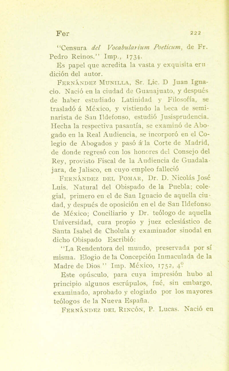 “Censura del Vocabularium Poeticum, de Fr. Pedro Reinos.’’ Imp., 1734. Es papel que acredita la vasta y exquisita eru dición del autor. Fernández Munilla, Sr. Lie. D Juan Igna- cio. Nació en la ciudad de Guanajuato, y después de haber estudiado Latinidad y Filosofía, se trasladó á México, y vistiendo la beca de semi- narista de San Ildefonso, estudió Jusisprudencia. Hecha la respectiva pasantía, se examinó de Abo- gado en la Real Audiencia, se incorporó en el Co- legio de Abogados y pasó a la Corte de Madrid, de donde regresó con los honores del Consejo del Rey, provisto Fiscal de la Audiencia de Guadala- jara, de Jalisco, en cuyo empleo falleció Fernández del Pomar, Dr. D. Nicolás José Luis. Natural del Obispado de la Puebla; cole- gial, primero en el de Sau Ignacio de aquella ciu- dad, y después de oposición en el de San Ildefonso de México; Conciliario y Dr. teólogo de aquella Universidad, cura propio y juez eclesiástico de Santa Isabel de Cholula y examinador sinodal en dicho Obispado Escribió: “La Rendentora del mundo, preservada por sí misma. Elogio de la Concepción Inmaculada de la Madre de Dios ” Imp. México, 1752, 4? Este opúsculo, para cuya impresión hubo al principio algunos escrúpulos, fué, sin embargo, examinado, aprobado y elogiado por los mayores teólogos de la Nueva España. Fernández del Rincón, P. Lucas. Nació en