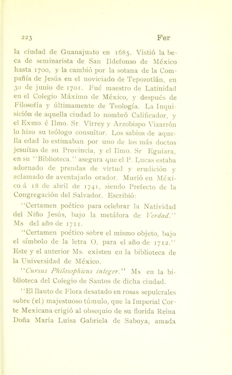 la ciudad de Guauajuato en 1685. Vistió la be- ca de seminarista de San Ildefonso de México hasta 1700, y la cambió por la sotana de la Com- pañía de Jesús en el noviciado de Tepozotlán, en 30 de junio de 1701. Fué maestro de Latinidad en el Colegio Máximo de México, y después de Filosofía y últimamente de Teología. La Inqui- sición de aquella ciudad lo nombró Calificador, y el Exmo. é limo. Sr. Virrey y Arzobispo Vizarrón lo hizo su teólogo consultor. Los sabios de aque- lla edad lo estimaban por uno de los más doctos jesuítas de su Provincia, y el limo. Sr Eguiara, en su “Biblioteca,” asegura queel P. Lucas estaba adornado de prendas de virtud y erudición y aclamado de aventajado orador. Murió en Méxi- co á 18 de abril de 1741, siendo Prefecto de la Congregación del Salvador. Escribió: “Certamen poético para celebrar la Natividad del Niño Jesús, bajo la metáfora de Verdad. Ms del año de 1711. “Certamen poético sobre el mismo objeto, bajo el símbolo de la letra O, para el año de 1712.” Este y el anterior Ms. existen en la biblioteca de la Universidad de México. Cursas Philosopliicus integer.” Ms en la bi- blioteca del Colegio de Santos de dicha ciudad. ‘ ‘El llanto de Flora desatado en rosas sepulcrales sobre (el) majestuoso túmulo, que la Imperial Cor- te Mexicana erigió al obsequio de su florida Reina Doña María Luisa Gabriela de Saboya, amada