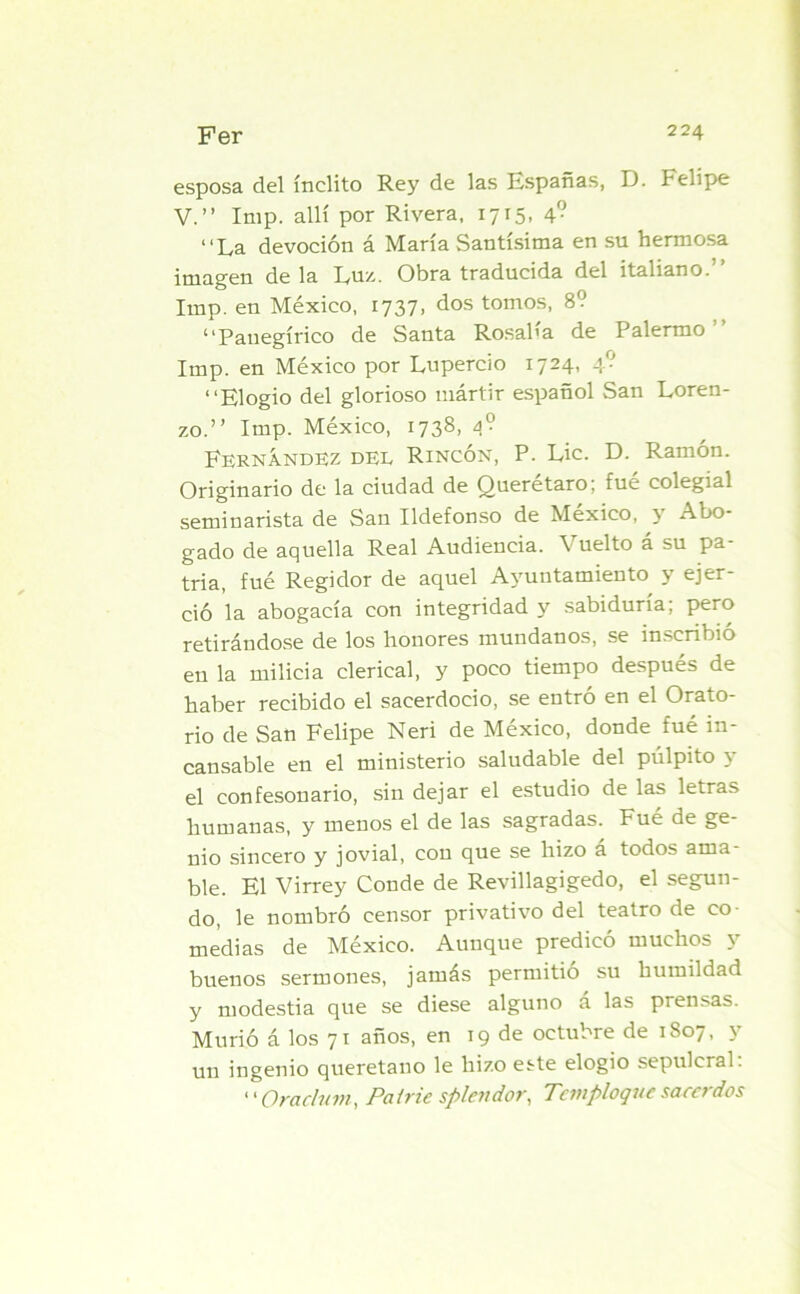 esposa del ínclito Rey de las Españas, D. Felipe V.” Imp. allí por Rivera, 1715, 4° La devoción á María Santísima en su hermosa imagen de la Lux. Obra traducida del italiano. Imp. en México, 1737, dos tomos, 8? Panegírico de Santa Rosalía de Palermo Imp. en México por Lupercio 1724, 4? Elogio del glorioso mártir español San Loren- zo.” Imp. México, 1738, 4? Fernandez del Rincón, P. Lie. D. Ramón. Originario de la ciudad de Querétaro; fué colegial seminarista de San Ildefonso de México, y Abo- gado de aquella Real Audiencia. Vuelto á su pa- tria, fué Regidor de aquel Ayuntamiento y ejer- ció la abogacía con integridad y sabiduría; pero retirándose de los honores mundanos, se inscribió en la milicia clerical, y poco tiempo después de haber recibido el sacerdocio, se entró en el Orato- rio de San Felipe Neri de México, donde fué in- cansable en el ministerio saludable del púlpito y el confesonario, sin dejar el estudio de las letras humanas, y menos el de las sagradas. Fué de ge- nio sincero y jovial, con que se hizo á todos ama- ble. El Virrey Conde de Revillagigedo, el segun- do, le nombró censor privativo del teatro de co- medias de México. Aunque predicó muchos y buenos sermones, jamás permitió su humildad y modestia que se diese alguno a las prendas. Murió á los 71 años, en 19 de octubre de 1807, y un ingenio queretano le hizo este elogio sepulcral. «• Orachnn, Patrie spleiidor, Tcmploquc sacerdos