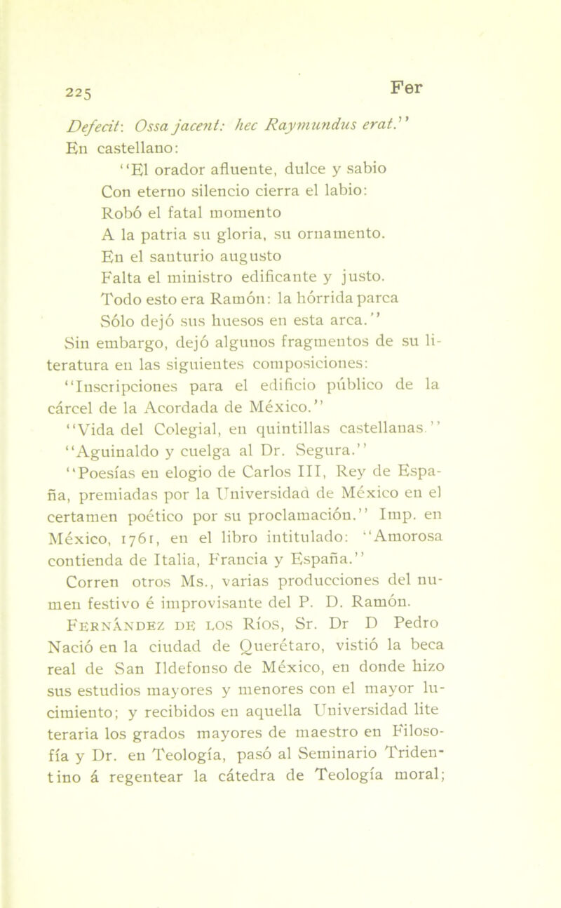 Defecit: Ossajacent: hec Raymundus erat.)' En castellano: “El orador afluente, dulce y sabio Con eterno silencio cierra el labio: Robó el fatal momento A la patria su gloria, su ornamento. En el santurio augusto Falta el ministro edificante y justo. Todo esto era Ramón: la hórrida parca Sólo dejó sus huesos en esta arca.” Sin embargo, dejó algunos fragmentos de su li- teratura en las siguientes composiciones: “Inscripciones para el edificio publico de la cárcel de la Acordada de México.” “Vida del Colegial, en quintillas castellanas.” “Aguinaldo y cuelga al Dr. Segura.” “Poesías en elogio de Carlos III, Rey de Espa- ña, premiadas por la Universidad de México en el certamen poético por su proclamación.” Imp. en México, 176r, en el libro intitulado: “Amorosa contienda de Italia, Francia y España.” Corren otros Ms., varias producciones del nu- men festivo é improvisante del P. D. Ramón. Fernández de los Ríos, Sr. Dr D Pedro Nació en la ciudad de Querétaro, vistió la beca real de San Ildefonso de México, en donde hizo sus estudios mayores y menores con el mayor lu- cimiento; y recibidos en aquella Universidad lite teraria los grados mayores de maestro en hiloso- fía y Dr. en Teología, pasó al Seminario Triden- tino á regentear la cátedra de Teología moral;