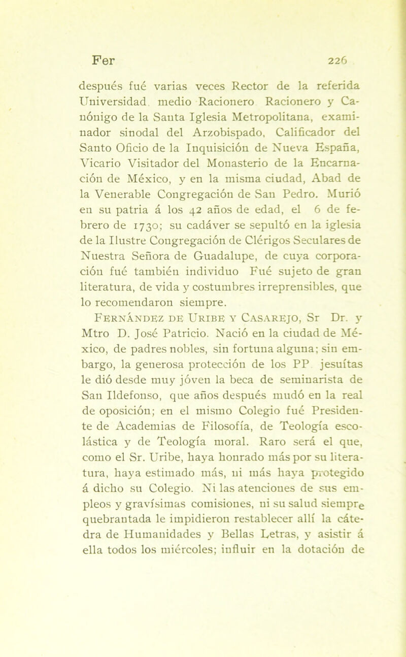 después fué varias veces Rector de la referida Universidad medio Racionero Racionero y Ca- nónigo de la Santa Iglesia Metropolitana, exami- nador sinodal del Arzobispado, Calificador del Santo Oficio de la Inquisición de Nueva España, Vicario Visitador del Monasterio de la Encarna- ción de México, y en la misma ciudad, Abad de la Venerable Congregación de San Pedro. Murió en su patria á los 42 años de edad, el 6 de fe- brero de 1730; su cadáver se sepultó en la iglesia de la Ilustre Congregación de Clérigos Seculares de Nuestra Señora de Guadalupe, de cuya corpora- ción fué también individuo Fué sujeto de gran literatura, de vida y costumbres irreprensibles, que lo recomendaron siempre. Fernández de Uribe y Casarejo, Sr Dr. y Mtro D. José Patricio. Nació en la ciudad de Mé- xico, de padres nobles, sin fortuna alguna; sin em- bargo, la generosa protección de los PP jesuítas le dió desde muy joven la beca de seminarista de San Ildefonso, que años después mudó en la real de oposición; en el mismo Colegio fué Presiden- te de Academias de Filosofía, de Teología esco- lástica y de Teología moral. Raro será el que, como el Sr. Uribe, haya honrado más por su litera- tura, haya estimado más, ni más haya protegido á dicho su Colegio. Ni las atenciones de sus em- pleos y gravísimas comisiones, ni su salud siempre quebrantada le impidieron restablecer allí la cáte- dra de Humanidades y Bellas Letras, y asistir á ella todos los miércoles; influir en la dotación de