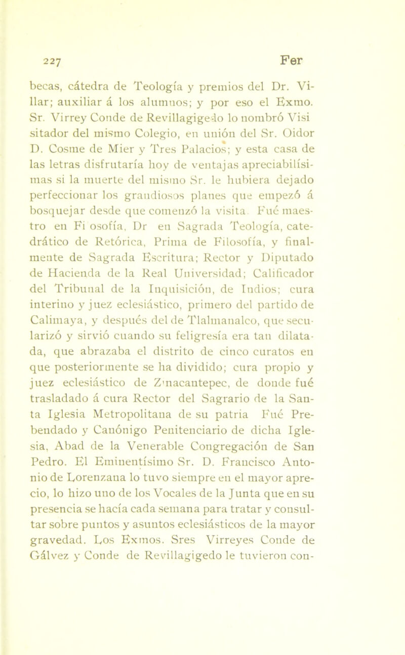 becas, cátedra de Teología y premios del Dr. Vi- llar; auxiliar á los alumnos; y por eso el Exmo. Sr. Virrey Conde de Revillagigedo lo nombró Visi sitador del mismo Colegio, en unión del Sr. Oidor D. Cosme de Mier y Tres Palacios; y esta casa de las letras disfrutaría hoy de ventajas apreciabilísi- mas si la muerte del mismo Sr. le hubiera dejado perfeccionar los grandiosos planes que empezó á bosquejar desde que comenzó la visita P'ué maes- tro en Fi osofía, Dr en Sagrada Teología, cate- drático de Retórica, Prima de Filosofía, y final- mente de Sagrada Escritura; Rector y Diputado de Hacienda de la Real Universidad; Calificador del Tribunal de la Inquisición, de ludios; cura interino y juez eclesiástico, primero del partido de Calimaya, y después del de Tlalmanalco, que secu- larizó y sirvió cuando su feligresía era tan dilata- da, que abrazaba el distrito de cinco curatos en que posteriormente se ha dividido; cura propio y juez eclesiástico de Zmacantepec, de donde fué trasladado á cura Rector del Sagrario de la San- ta Iglesia Metropolitana de su patria Fué Pre- bendado y Canónigo Penitenciario de dicha Igle- sia, Abad de la Venerable Congregación de San Pedro. El Eminentísimo Sr. D. Francisco Anto- nio de Lorenzana lo tuvo siempre en el mayor apre- cio, lo hizo uno de los Vocales de la Junta que en su presencia se hacía cada semana para tratar y consul- tar sobre puntos y asuntos eclesiásticos de la mayor gravedad. Los Exmos. Sres Virreyes Conde de Gálvez y Conde de Revillagigedo le tuvieron con-