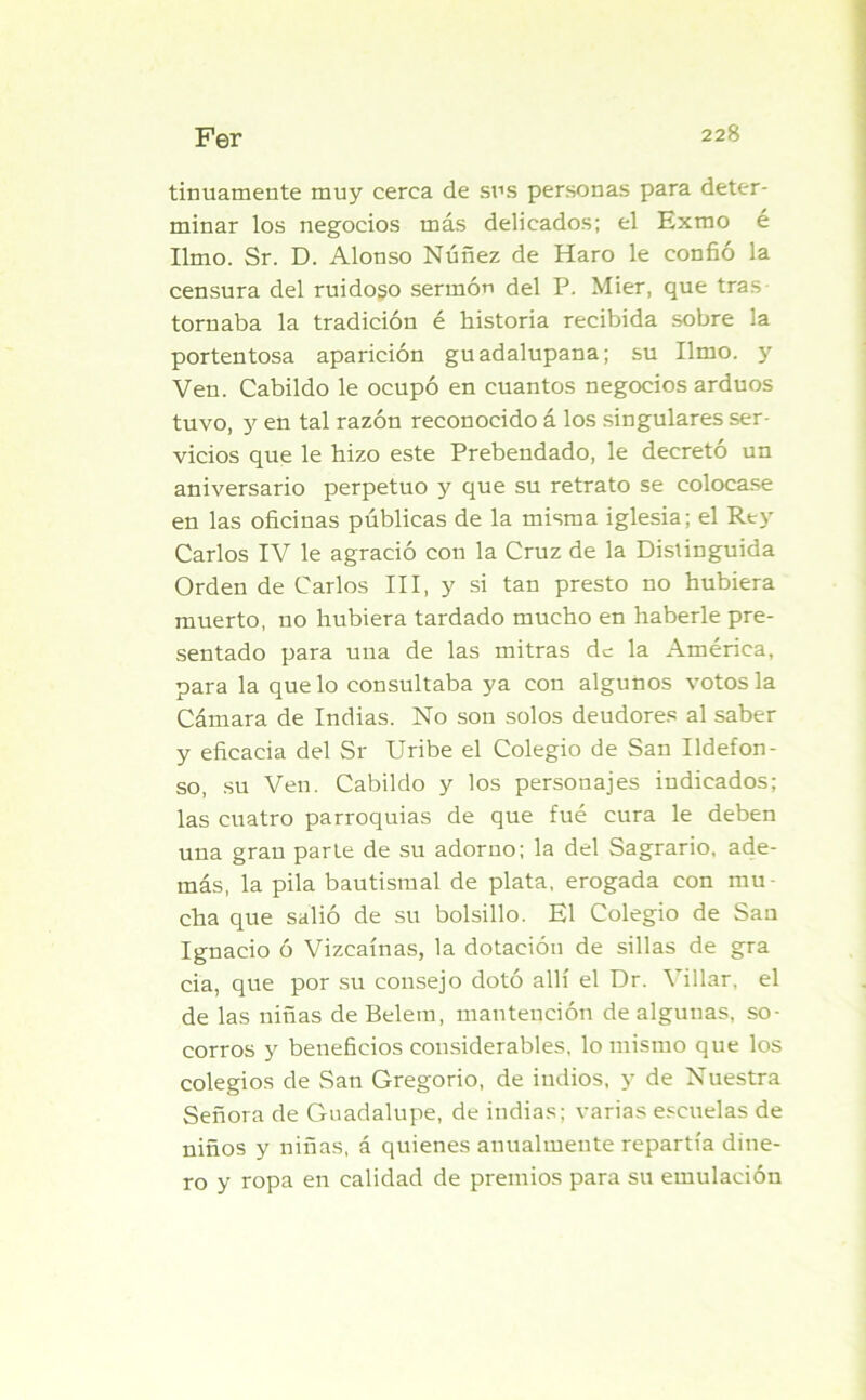 tinuamente muy cerca de sus personas para deter- minar los negocios más delicados; el Exmo é limo. Sr. D. Alonso Núñez de Haro le confió la censura del ruidoso sermón del P. Mier, que tras tornaba la tradición é historia recibida sobre la portentosa aparición guadalupana; su limo, y Ven. Cabildo le ocupó en cuantos negocios arduos tuvo, y en tal razón reconocido á los singulares ser- vicios que le hizo este Prebendado, le decreto un aniversario perpetuo y que su retrato se colocase en las oficinas públicas de la misma iglesia; el Rey Carlos IV le agració con la Cruz de la Distinguida Orden de Carlos III, y si tan presto no hubiera muerto, no hubiera tardado mucho en haberle pre- sentado para una de las mitras de la América, para la que lo consultaba ya con algunos votos la Cámara de Indias. No son solos deudores al saber y eficacia del Sr Uribe el Colegio de San Ildefon- so, su Ven. Cabildo y los personajes indicados; las cuatro parroquias de que fué cura le deben una gran parte de su adorno; la del Sagrario, ade- más, la pila bautismal de plata, erogada con mu- cha que salió de su bolsillo. El Colegio de San Ignacio ó Vizcaínas, la dotación de sillas de gra cia, que por su consejo dotó allí el Dr. Villar, el de las niñas de Belem, mantención de algunas, so- corros y beneficios considerables, lo mismo que los colegios de San Gregorio, de indios, y de Nuestra Señora de Guadalupe, de indias; varias escuelas de niños y niñas, á quienes anualmente repartía dine- ro y ropa en calidad de premios para su emulación