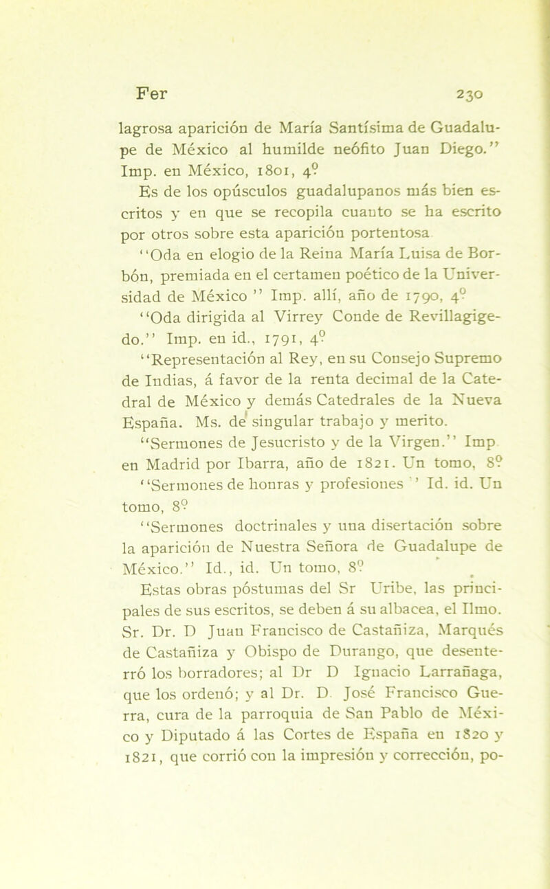 lagrosa aparición de María Santísima de Guadalu- pe de México al humilde neófito Juan Diego.” Imp. en México, 1801, 4? Es de los opúsculos guadalupanos más bien es- critos y en que se recopila cuanto se ha escrito por otros sobre esta aparición portentosa “Oda en elogio de la Reina María Luisa de Bor- bón, premiada en el certamen poético de la Univer- sidad de México ” Imp. allí, año de 1790, 40 “Oda dirigida al Virrey Conde de Revillagige- do.” Imp. en id., 1791, 4? “Representación al Rey, en su Consejo Supremo de Indias, á favor de la renta decimal de la Cate- dral de México y demás Catedrales de la Nueva España. Ms. de singular trabajo y mérito. “Sermones de Jesucristo y de la Virgen.” Imp en Madrid por Ibarra, año de 1821. Un tomo, 8? “Sermones de honras y profesiones ' ’ Id. id. Un tomo, 8? “Sermones doctrinales y una disertación sobre la aparición de Nuestra Señora de Guadalupe de México.” Id., id. Un tomo, 8? Estas obras postumas del Sr Uribe, las princi- pales de sus escritos, se deben á su albacea, el limo. Sr. Dr. D Juan Francisco de Castañiza, Marqués de Castañiza y Obispo de Durango, que desente- rró los borradores; al Dr D Ignacio Larrañaga, que los ordenó; y al Dr. D José Francisco Gue- rra, cura de la parroquia de San Pablo de Méxi- co y Diputado á las Cortes de España en 1820 y 1821, que corrió con la impresión y corrección, po-