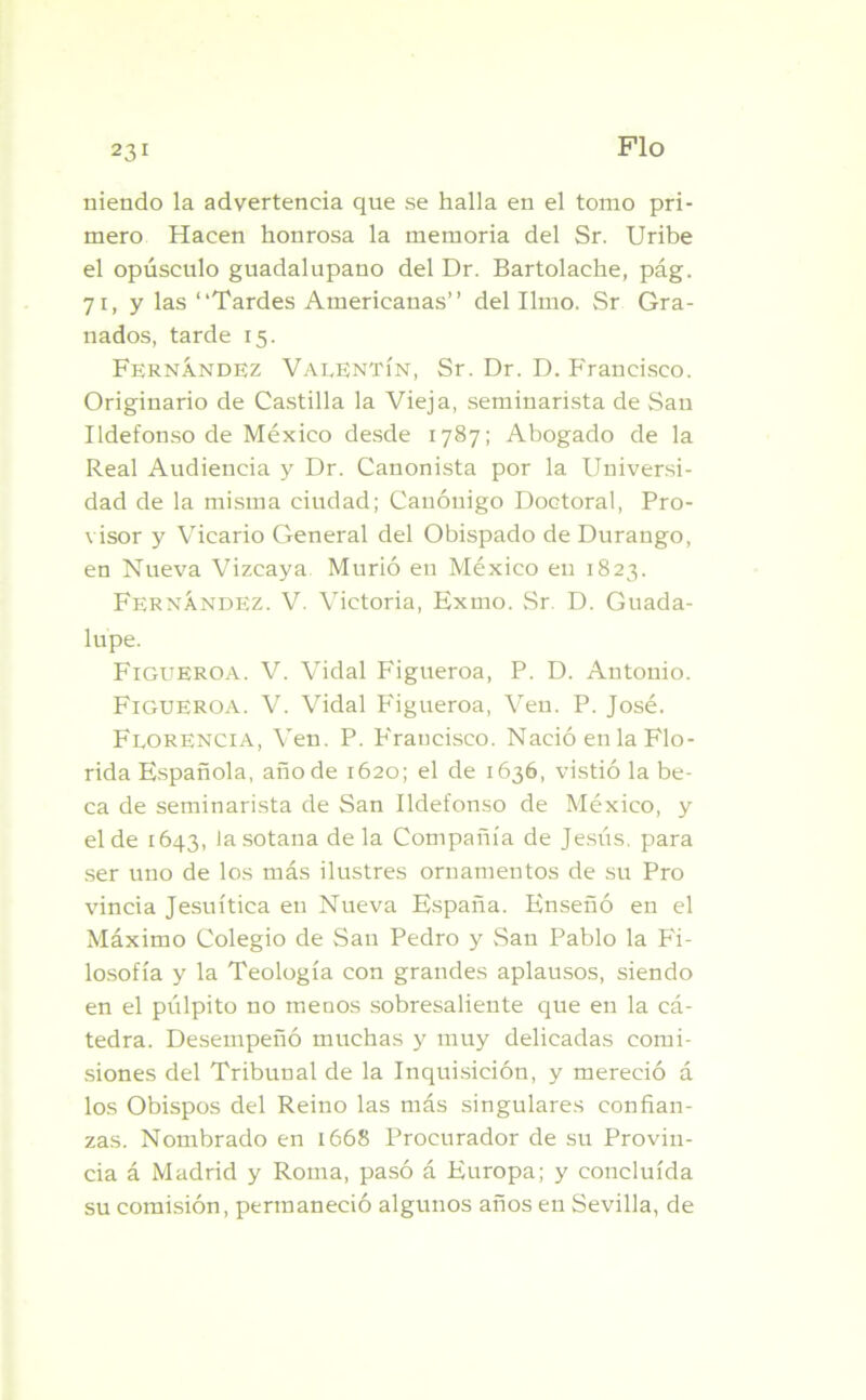 niendo la advertencia que se halla en el tomo pri- mero Hacen honrosa la memoria del Sr. Uribe el opúsculo guadalupano del Dr. Bartolache, pág. 71, y las “Tardes Americanas’’ del limo. Sr Gra- nados, tarde 15. Fernández Valentín, Sr. Dr. D. Francisco. Originario de Castilla la Vieja, seminarista de San Ildefonso de México desde 1787; Abogado de la Real Audiencia y Dr. Canonista por la Universi- dad de la misma ciudad; Canónigo Doctoral, Pro- visor y Vicario General del Obispado de Durango, en Nueva Vizcaya Murió eu México en 1823. Fernández. V. Victoria, Exmo. Sr. D. Guada- lupe. Figueroa. V. Vidal Figueroa, P. D. Antonio. Figueroa. V. Vidal Figueroa, Ven. P. José. Florencia, Ven. P. Francisco. Nació en la Flo- rida Española, año de 1620; el de 1636, vistió la be- ca de seminarista de San Ildefonso de México, y el de 1643, la sotana de la Compañía de Jesús, para ser uno de los más ilustres ornamentos de su Pro vincia Jesuítica en Nueva España. Enseñó en el Máximo Colegio de Sau Pedro y San Pablo la Fi- losofía y la Teología con grandes aplausos, siendo en el pulpito no menos sobresaliente que en la cá- tedra. Desempeñó muchas y muy delicadas comi- siones del Tribunal de la Inquisición, y mereció á los Obispos del Reino las más singulares confian- zas. Nombrado en 1668 Procurador de su Provin- cia á Madrid y Roma, pasó á Europa; y concluida su comisión, permaneció algunos años en Sevilla, de
