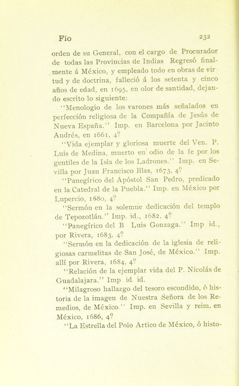 orden de su General, con el cargo de Procurador de todas las Provincias de Indias Regreso final- mente á México, y empleado todo en obras de vir tud y de doctrina, falleció á los setenta y cinco años de edad, en 1695, en olor de santidad, dejan- do escrito lo siguiente: “Menologio de los varones más señalados en perfección religiosa de la Compañía de Jesús de Nueva España.” Imp. en Barcelona por Jacinto Andrés, en 1661, 4? “Vida ejemplar y gloriosa muerte del Ven. P. Luis de Medina, muerto en odio de la fe por los gentiles de la Isla de los Ladrones.” Imp. en Se- villa por Juan Francisco Blas, 1673, 4? “Panegírico del Apóstol San Pedro, predicado en la Catedral de la Puebla.” Imp. en México por Lupercio, 1680, 4? “Sermón en la solemne dedicación del templo de Tepozotlán.” Imp. id., 1682, 4? “Panegírico del B Luis Gonzaga. Imp id., por Rivera, 1683, 4? “Sermón en la dedicación de la iglesia de reli- giosas carmelitas de San José, de México. Imp. allí por Rivera, 1684, 4? “Relación de la ejemplar vida del P. Nicolás de Guadalajara.” Imp id id. “Milagroso hallazgo del tesoro escondido, ó his- toria de la imagen de Nuestra Señora de los Re- medios, de México.” Imp. en Sevilla y reim. en México, 1686, 4? “La Estrella del Polo Artico de México, ó histo-