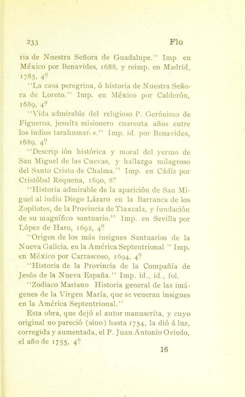 ria de Nuestra Señora de Guadalupe.” Imp. en México por Benavides, 1688, y reitnp. en Madrid, 1785. 4? “La casa peregrina, ó historia de Nuestra Seño- ra de Loreto. ” Imp. en México por Calderón, 1689, 4? ‘‘Vida admirable del religioso P. Gerónimo de Figueroa, jesuíta misionero euareuta años eutre los indios tarahumaras.” Imp. id por Benavides, 1689, 4? ‘‘Descrip ióti histórica y moral del yermo de San Miguel de las Cuevas, y hallazgo milagroso del Santo Cristo de Chalma.” Imp. en Cádiz por Cristóbal Requena, 1690, 8? ‘‘Historia admirable de la aparición de San Mi- guel al indio Diego Lázaro en la Barranca de los Zopilotes, de la Provincia deTlaxcala, y fundación de su magnífico santuario.” Imp. en Sevilla por López de Haro, 1692, 4? “Origen de los más insignes Santuarios de la Nueva Galicia, eu la América Septentrional ” Imp. en México por Carrascoso, 1694, 4? “Historia de la Provincia de la Compañía de Jesús de la Nueva España.” Imp. id., id., fol. “Zodiaco Mariano Historia general de las imá- genes de la Virgen María, que se veneran insignes en la América Septentrional.” Esta obra, que dejó el autor manuscrita, y cuyo original no pareció (sino) hasta 1754, la dió á luz, corregida y aumentada, el P. Juau Antonio Oviedo, el año de 1755, 4? 16