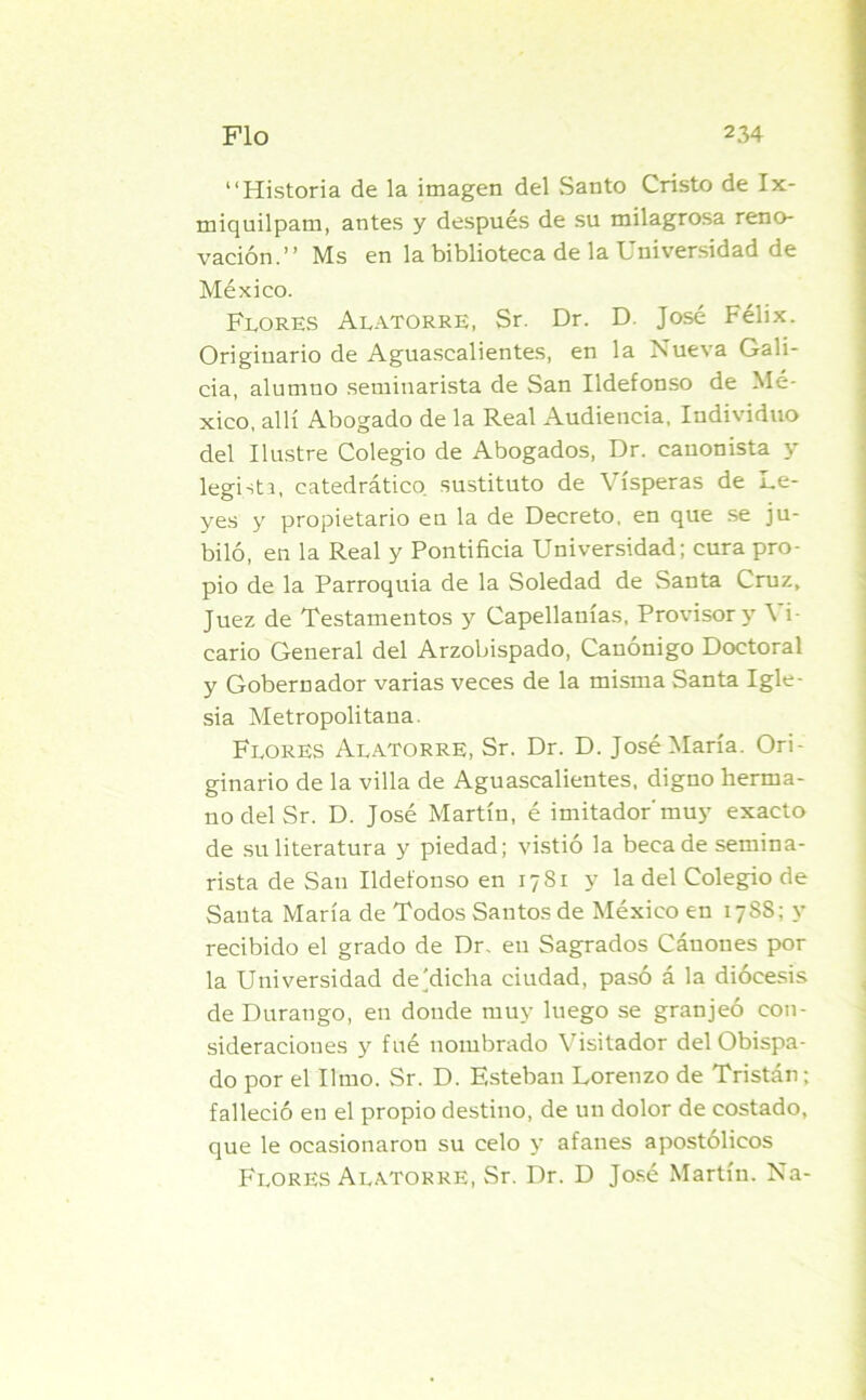 “Historia de la imagen del Santo Cristo de Ix- tniquilpam, antes y después de su milagrosa reno- vación.’’ Ms en la biblioteca de la Universidad de México. Flores Alatorre, Sr. Dr. D. José Félix. Originario de Aguascalientes, en la Nueva Gali- cia, alumno seminarista de San Ildefonso de Mé- xico, allí Abogado de la Real Audiencia, Individuo del Ilustre Colegio de Abogados, Dr. canonista y legista, catedrático sustituto de Vísperas de Le- yes y propietario en la de Decreto, en que se ju- biló, en la Real y Pontificia Universidad; cura pro- pio de la Parroquia de la Soledad de Santa Cruz, Juez de Testamentos y Capellanías, Provisor y Vi- cario General del Arzobispado, Canónigo Doctoral y Gobernador varias veces de la misma Santa Igle- sia Metropolitana. Flores Alatorre, Sr. Dr. D. José María. Ori- ginario de la villa de Aguascalientes, digno herma- no del Sr. D. José Martín, é imitador'muy exacto de su literatura y piedad; vistió la beca de semina- rista de San Ildefonso en 1781 y la del Colegio de Santa María de Todos Santos de México en 1788; y recibido el grado de Dr. en Sagrados Cáuoues por la Universidad de'dicha ciudad, pasó á la diócesis de Durango, en donde muy luego se granjeó con- sideraciones y fué nombrado Visitador del Obispa- do por el limo. Sr. D. Esteban Lorenzo de Tristán; falleció en el propio destino, de un dolor de costado, que le ocasionaron su celo y afanes apostólicos Flores Alatorre, Sr. Dr. D José Martín. Na-