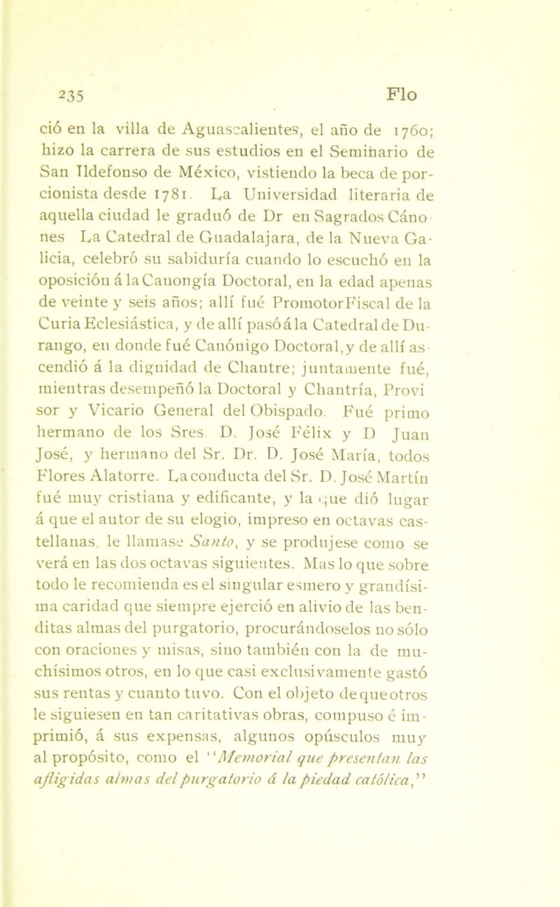 ció en la villa de Aguasealieutes, el año de 1760; hizo la carrera de sus estudios en el Seminario de San Ildefonso de México, vistiendo la beca de por- cionista desde 1781 La Universidad literaria de aquella ciudad le graduó de Dr en Sagrados Cáno nes La Catedral de Guadalajara, de la Nueva Ga- licia, celebró su sabiduría cuando lo escuchó en la oposición álaCanongía Doctoral, en la edad apenas de veinte y seis años; allí fue PromotorFiscal de la Curia Eclesiástica, y de allí pasóála Catedral de Du- rango, en donde fué Canónigo Doctoral,y de allí as- cendió á la dignidad de Chantre; juntamente fué, mientras desempeñó la Doctoral y Chantría, Provi sor y Vicario General del Obispado Fué primo hermano de los Sres D. José Félix y D Juan José, y hermano del Sr. Dr. D. José María, todos Flores Alatorre. La conducta del Sr. D. José Martín fué muy cristiana y edificante, y la que dió lugar á que el autor de su elogio, impreso en octavas cas- tellanas, le llamase Santo, y se produjese como se verá en las dos octavas siguientes. Mas lo que sobre todo le recomienda es el singular esmero y grandísi- ma caridad que siempre ejerció en alivio de las ben- ditas almas del purgatorio, procurándoselos no sólo con oraciones y misas, sino también con la de mu- chísimos otros, en lo que casi exclusivamente gastó sus rentas y cuanto tuvo. Con el objeto de que otros le siguiesen en tan caritativas obras, compuso é im- primió, á sus expensas, algunos opúsculos muy al propósito, como el “Memorial que presentan las afligidas almas del purgatorio á la piedad católica,”
