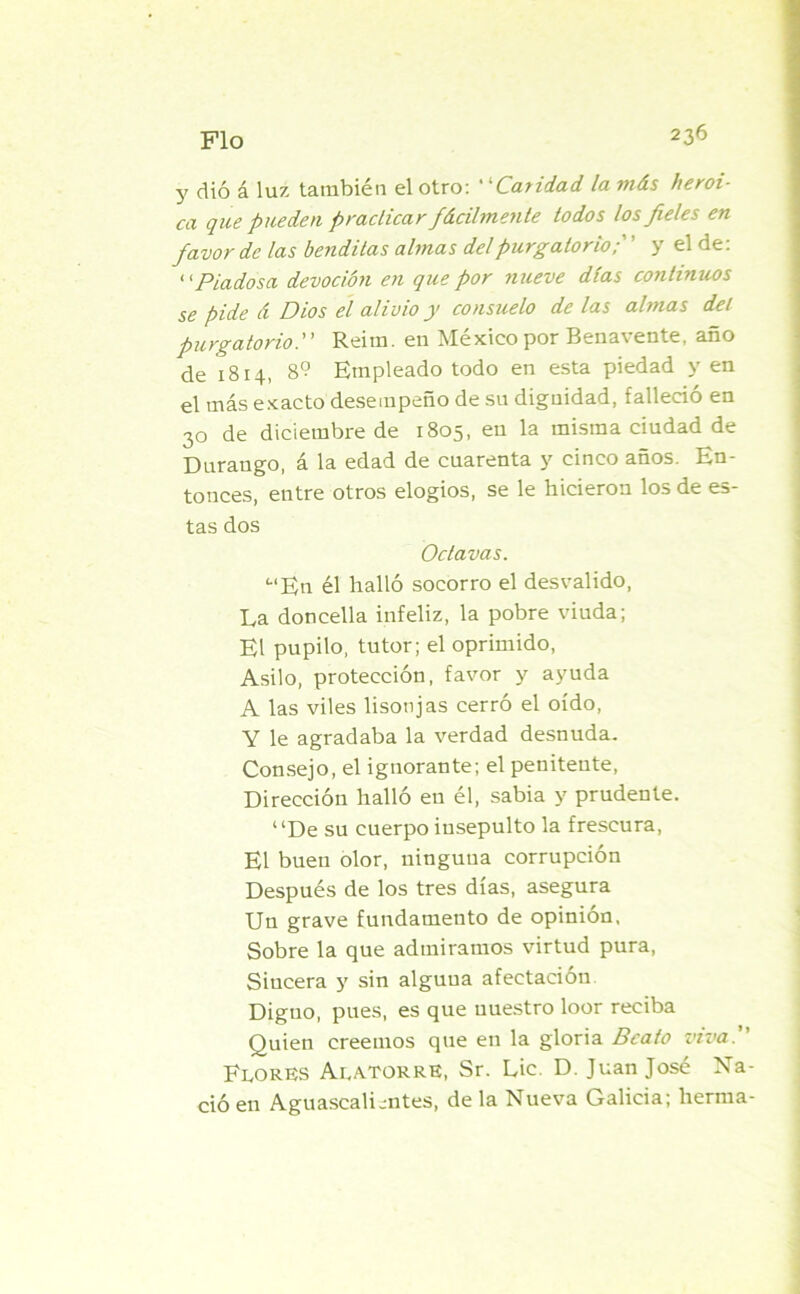 y dió á luz también el otro: “Caridad, la más heroi- ca que pueden practicar fácilmente todos los fieles en favor de las benditas almas del purgatorio;' ’ y el de: ‘[Piadosa devoción en que por nueve días continuos se pide á Dios el alivio y consuelo de las almas del purgatorio. Reim. en México por Benavente, año de 1814, 8? Empleado todo en esta piedad y en el más exacto desempeño de su diguidad, falleció en 30 de diciembre de 1805, en la misma ciudad de Duraugo, á la edad de cuarenta y cinco años. En- tonces, entre otros elogios, se le hicieron los de es- tas dos Octavas. “En él halló socorro el desvalido, La doncella infeliz, la pobre viuda; El pupilo, tutor; el oprimido, Asilo, protección, favor y ayuda A las viles lisonjas cerró el oído, Y le agradaba la verdad desnuda. Consejo, el ignorante; el penitente, Dirección halló en él, sabia y prudente. “De su cuerpo insepulto la frescura, El buen olor, ninguna corrupción Después de los tres días, asegura Un grave fundamento de opinión, Sobre la que admiramos virtud pura, Sincera y sin alguna afectación Diguo, pues, es que nuestro loor reciba Quien creemos que en la gloria Beato viva. Flores AlatorrE, Sr. Lie. D. Juan José Na- ció en Aguascali.-ntes, de la Nueva Galicia; herma-