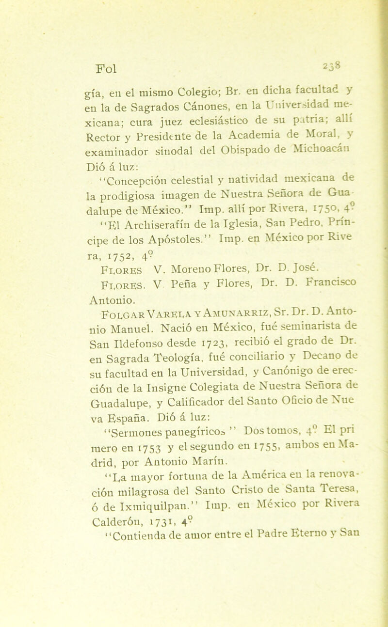 Fol 258 gía, en el mismo Colegio; Br. en dicha facultad y en la de Sagrados Cánones, en la Universidad me- xicana; cura juez eclesiástico de su patria; allí Rector y Presidente de la Academia de floral, \ examinador sinodal del Obispado de Michoacan Dió áluz: “Concepción celestial y natividad mexicana de la prodigiosa imagen de Nuestra Señora de Gua dalupe de México.’’ Imp. allí por Ri\era, 1 /5> 4- “El Arckiserafín de la Iglesia, San Pedro, Prin- cipe de los Apóstoles.’’ Imp. en México por Rive ra, 1752, 4? Flores V. Moreno Flores, Dr. D José. Flores. V Peña y Flores, Dr. D. Francisco Antonio. Folgar VARELA, y Amunarriz, Sr. Dr. D. Anto- nio Manuel. Nació en México, fué seminarista de San Ildefonso desde 1723, recibió el grado de Dr. en Sagrada Teología, fué conciliario y Decano de su facultad en la Universidad, y Canónigo de erec- ción de la Insigne Colegiata de Nuestra Señora de Guadalupe, y Calificador del Santo Oficio de Nue va España. Dió á luz: “Sermones panegíricos’’ Dos tomos, 4? El pri mero en 1753 y el segundo en 1755- ambos en Ma- drid, por Antonio Marín. “La mayor fortuna de la America en la renova- ción milagrosa del Santo Cristo de Santa Teresa, ó de Ixmiquilpan. ’ ’ Imp. en México por Rriera Calderón, 1731, 4? “Contienda de amor entre el Padre Eterno y San