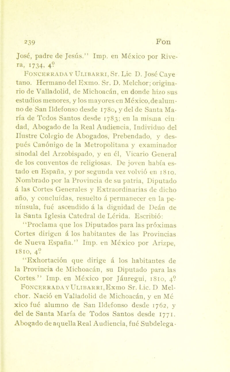 José, padre de Jesús.” Imp. en México por Rive- ra, 1734, 4? Foncerraday Ulibarri, Sr. Lie D. José Caye taño. Hermano del Exmo. Sr. D. Melchor; origina- rio de Valladolid, de Michoacán, en donde hizo sus estudios menores, y los mayores en México, de alum- no de San Ildefonso desde 1780, y del de Santa Ma- ría de Todos Santos desde 1783; en la misma ciu dad, Abogado de la Real Audiencia, Individuo del Ilustre Colegio de Abogados, Prebendado, y des- pués Canónigo de la Metropolitana y examinador sinodal del Arzobispado, y en él, Vicario General de los conventos de religiosas. De joven había es- tado en España, y por segunda vez volvió en 1810. Nombrado por la Provincia de su patria, Diputado á las Cortes Generales y Extraordinarias de dicho año, y concluidas, resuelto á permanecer en la pe- nínsula, fué ascendido á la dignidad de Deán de la Santa Iglesia Catedral de Lérida. Escribió: ‘‘Proclama que los Diputados para las próximas Cortes dirigen á los habitantes de las Provincias de Nueva España.” Imp. en México por Arizpe, 1810, 4? ‘‘Exhortación que dirige á los habitantes de la Provincia de Michoacán, su Diputado para las Cortes.” Imp. en México por Jáuregui, 1810, 4? FoncerradavUuBARRi.Exmo Sr. Lie. D Mel- chor. Nació en Valladolid de Michoacán, y en Mé xico fué alumno de San Ildefonso desde 1762, y del de Santa María de Todos Santos desde 1771. Abogado de aquella Real Audiencia, fué Subdelega -