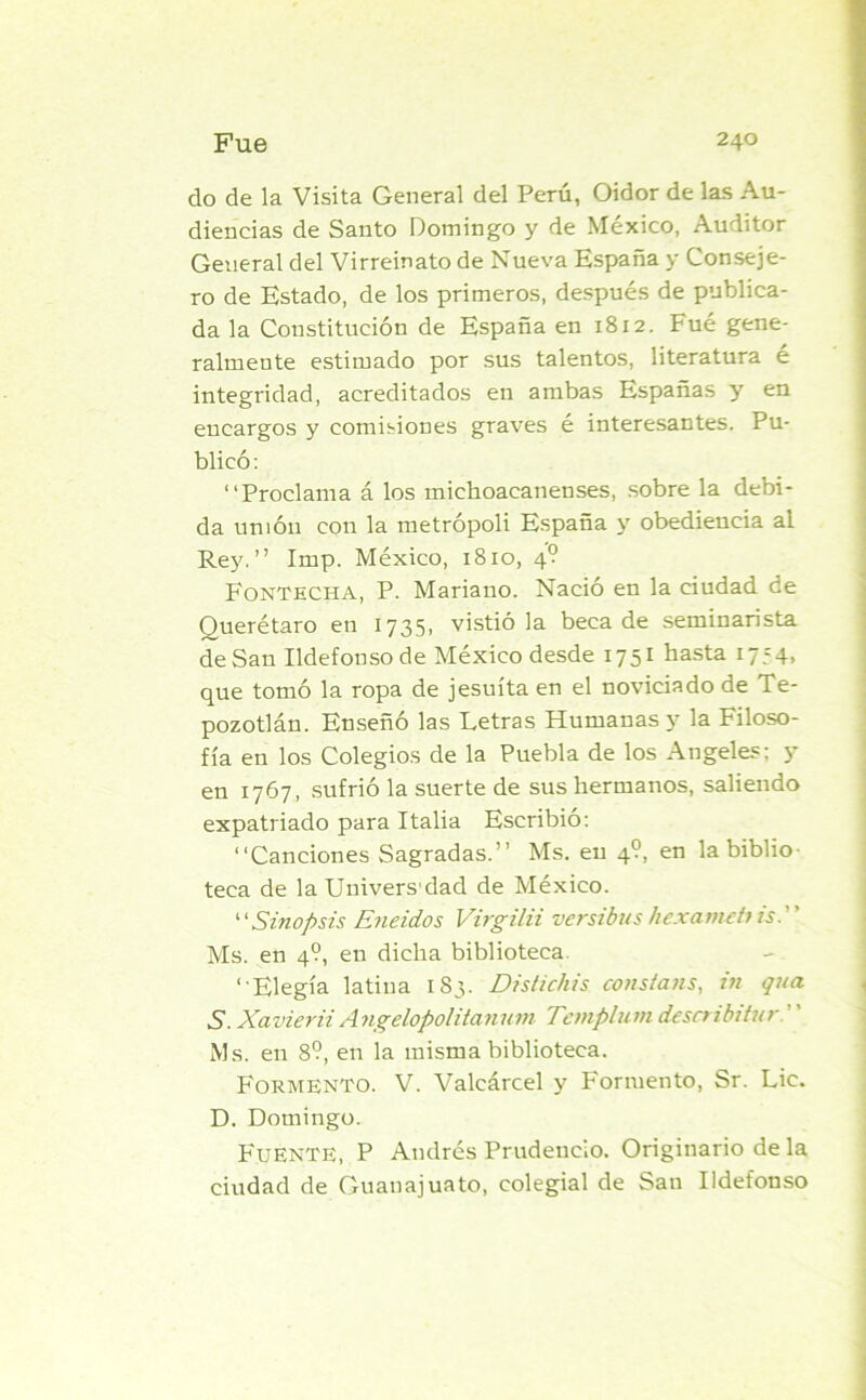 do de la Visita General del Perú, Oidor de las Au- diencias de Santo Domingo y de México, Auditor General del Virreinato de Nueva España y Conseje- ro de Estado, de los primeros, después de publica- da la Constitución de España en 1812. Fué gene- ralmente estimado por sus talentos, literatura é integridad, acreditados en ambas Españas y en encargos y comisiones graves é interesantes. Pu- blicó: “Proclama á los michoacanenses, sobre la debi- da unión con la metrópoli España y obediencia al Rey.” Imp. México, 1810, 4? Fontecha, P. Mariano. Nació en la ciudad de Querétaro en 1735, vistióla beca de seminarista de San Ildefonso de México desde 1751 basta i7?4> que tomó la ropa de jesuíta en el noviciado de Te- pozotlán. Enseñó las Letras Humanas y la Filoso- fía en los Colegios de la Puebla de los Angeles: 5* en 1767, sufrió la suerte de sus hermanos, saliendo expatriado para Italia Escribió: “Canciones Sagradas.” Ms. en 4?, en la biblio- teca de la Univers dad de México. ‘■'Sinopsis Eneidos Virgilii versibus hexainebis. Ms. en 4?, en dicha biblioteca. “Elegía latina 183. Distichis constans, in qua S. Xavier ii Angclopolitanum Tcmplum describitur. Ms. en 8?, en la misma biblioteca. Formento. V. Valcárcel y Formento, Sr. Lie. D. Domingo. Fuente, P Andrés Prudencio. Originario de la ciudad de Guanajuato, colegial de San Ildefonso