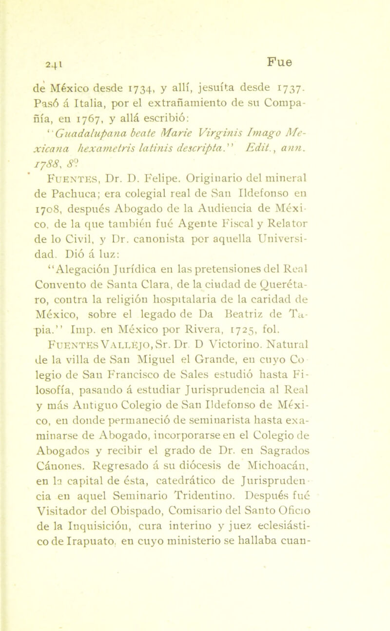 24» de México desde 1734, y allí, jesuíta desde 1737. Pasó á Italia, por el extrañamiento de su Compa- ñía, en 1767, y allá escribió: “ Guadalupana beate Marie Virginis Imago Me- xicana hexametris latinis descripta. Edit., ann. 1788, 8° Fuentes, Dr. D. Felipe. Originario del mineral de Pachuca; era colegial real de vSan Ildefonso en 1708, después Abogado de la Audiencia de Méxi- co, de la que también fué Agente Fiscal y Relator de lo Civil, y Dr. canonista por aquella Universi- dad. Dió á luz: “Alegación Jurídica en las pretensiones del Real Convento de Santa Clara, de la ciudad de Queréta- ro, contra la religión hospitalaria de la caridad de México, sobre el legado de Da Beatriz de Ta- pia.’’ Imp. en México por Rivera, 1725, fol. Fuentes VALLEJo.Sr. Dr D Victorino. Natural de la villa de San Miguel el Grande, en cuyo Co legio de San Francisco de Sales estudió hasta Fi- losofía, pasando á estudiar Jurisprudencia al Real y más Antiguo Colegio de San Ildefonso de Méxi- co, en donde permaneció de seminarista hasta exa- minarse de Abogado, incorporarse en el Colegio de Abogados y recibir el grado de Dr. en Sagrados Cánones. Regresado á su diócesis de Miehoacán, en la capital de ésta, catedrático de Jurispruden cia en aquel Seminario Tridentino. Después fué Visitador del Obispado, Comisario del Santo Oficio de la Inquisición, cura interino y juez eclesiásti- co de Irapuato. en cuyo ministerio se hallaba cuan-
