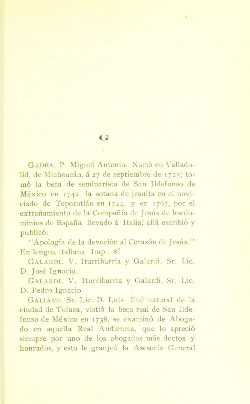G Gadea, P. Miguel Antonio. Nació en Vallado- lid, de Michoacán, á 27 de septiembre de 1725; to- mó la beca de seminarista de San Ildefonso de México en 1742, la sotana de jesuíta en el novi- ciado de Tepozotlán en 1744, y en 1767, por el extrañamiento de la Compañía de Jesús de los do- minios de España llevado á Italia; allá escribió y publicó: “Apología de la devoción al Corazón de Jesús.” En lengua italiana Itnp., 8? Galardi. V. Iturribarria y Galardi, Sr. Lie. D. José Ignacio. Galardi. V. Iturribarria y Galardi, Sr. Eic. D. Pedro Ignacio Galiano, Sr. Lie. D. Luis Fué uatural de la ciudad de Toluca, vistió la beca real de San Ilde- fonso de México en 1738, se examinó de Aboga- do en aquella Real Audiencia, que lo apreció siempre por uno de los abogados más doctos y honrados, y esto le granjeó la Asesoría General