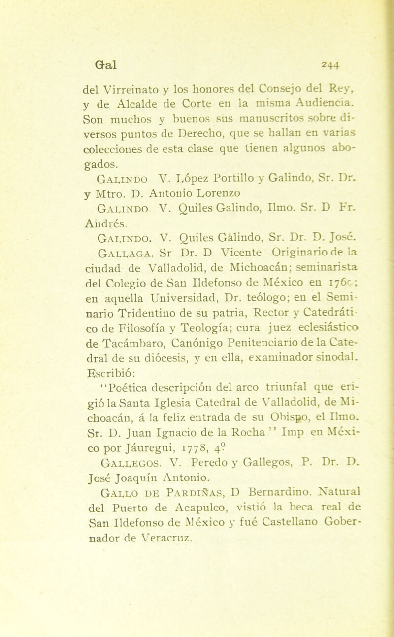 del Virreinato y los honores del Consejo del Rey, y de Alcalde de Corte en la misma Audiencia. Son muchos y buenos sus manuscritos sobre di- versos puntos de Derecho, que se hallan en varias colecciones de esta clase que tienen algunos abo- gados. Galindo V. López Portillo y Galindo, Sr. Dr. y Mtro. D. Antonio Lorenzo Galindo V. Quiles Galindo, limo. Sr. D Fr. Andrés. Galindo. V. Quiles Galindo, Sr. Dr. D. José. Gallaga, Sr Dr. D Vicente Originario de la ciudad de Valladolid, de Michoacán; seminarista del Colegio de San Ildefonso de México en 176c; en aquella Universidad, Dr. teólogo; en el Semi- nario Tridentiuo de su patria, Rector y Catedráti co de Filosofía y Teología; cura juez eclesiástico de Tacámbaro, Canónigo Penitenciario de la Cate- dral de su diócesis, y en ella, examinador sinodal. Escribió: “Poética descripción del arco triunfal que eri- gió la Santa Iglesia Catedral de Valladolid, de Mi- choacán, á la feliz entrada de su Ohispo, el limo. Sr. D. Juan Ignacio de la Rocha ’’ Imp en Méxi- co por Jáuregui, 1778, 4? Gallegos. V. Peredo y Gallegos, P. Dr. D. José Joaquín Antonio. Gallo de Pardiñas, D Bernardino. Natural del Puerto de Aeapulco, vistió la beca real de San Ildefonso de México y fué Castellano Gober- nador de Veracruz.