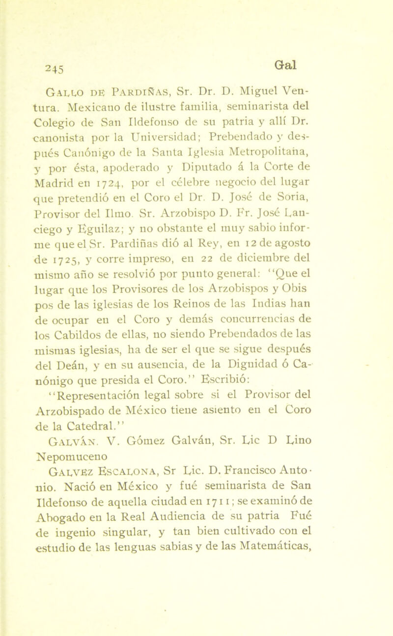 Gallo de Pardiñas, Sr. Dr. D. Miguel Ven- tura. Mexicano de ilustre familia, seminarista del Colegio de San Ildefonso de su patria y allí Dr. canonista por la Universidad; Prebendado y des- pués Canónigo de la Santa Iglesia Metropolitana, y por ésta, apoderado y Diputado á la Corte de Madrid en 1724, por el célebre negocio del lugar que pretendió en el Coro el Dr. D. José de Soria, Provisor del limo. Sr. Arzobispo D. Fr. José Lan- ciego y Eguilaz; y no obstante el muy sabio infor- me que el Sr. Pardiñas dió al Rey, en 12 de agosto de 1725, y corre impreso, en 22 de diciembre del mismo año se resolvió por punto general: “Que el lugar que los Provisores de los Arzobispos y Obis pos de las iglesias de los Reinos de las Indias han de ocupar en el Coro y demás concurrencias de los Cabildos de ellas, no siendo Prebendados de las mismas iglesias, ha de ser el que se sigue después del Deán, y en su ausencia, de la Dignidad ó Ca- nónigo que presida el Coro.” Escribió: ‘‘Representación legal sobre si el Provisor del Arzobispado de México tiene asiento en el Coro de la Catedral.” Galván. V. Gómez Galván, Sr. Lie D Lino Nepomuceno Galvez Escalona, Sr Lie. D. Francisco Anto- nio. Nació en México y fué seminarista de San Ildefonso de aquella ciudad en 1711; se examinó de Abogado en la Real Audiencia de su patria Fué de ingenio singular, y tan bien cultivado con el estudio de las lenguas sabias y de las Matemáticas,