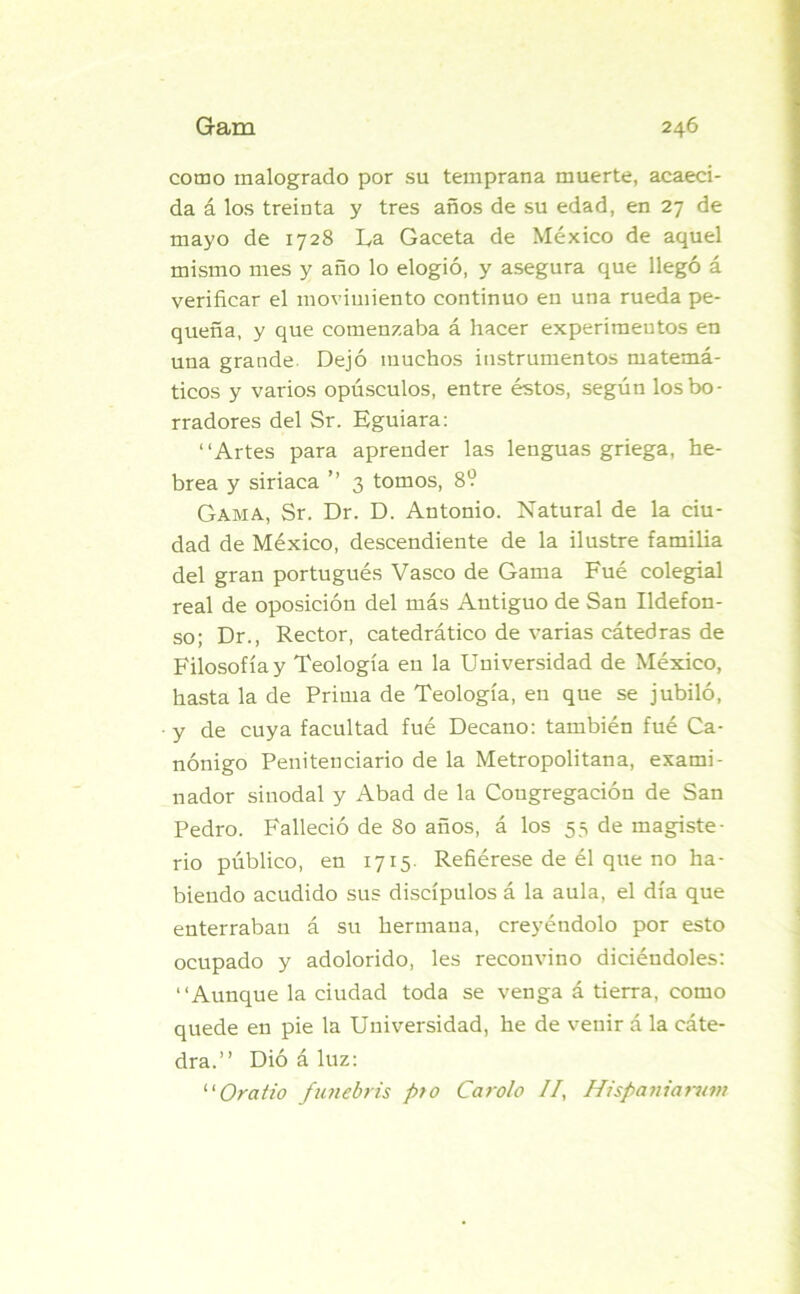 como malogrado por su temprana muerte, acaeci- da á los treinta y tres años de su edad, en 27 de mayo de 1728 La Gaceta de México de aquel mismo mes y año lo elogió, y asegura que llegó á verificar el movimiento continuo en una rueda pe- queña, y que comenzaba á hacer experimentos en una grande Dejó muchos instrumentos matemá- ticos y varios opúsculos, entre éstos, según los bo- rradores del Sr. Eguiara: “Artes para aprender las lenguas griega, he- brea y siriaca ’’ 3 tomos, 8? Gama, Sr. Dr. D. Antonio. Natural de la ciu- dad de México, descendiente de la ilustre familia del gran portugués Vasco de Gama Fué colegial real de oposición del más Antiguo de San Ildefon- so; Dr., Rector, catedrático de varias cátedras de Filosofía y Teología en la Universidad de México, hasta la de Prima de Teología, en que se jubiló, y de cuya facultad fué Decano: también fué Ca- nónigo Penitenciario de la Metropolitana, exami- nador sinodal y Abad de la Congregación de San Pedro. Falleció de 80 años, á los 53 de magiste- rio público, en 1715 Refiérese de él que no ha- biendo acudido sus discípulos á la aula, el día que enterraban á su hermana, creyéndolo por esto ocupado y adolorido, les reconvino diciéudoles: “Aunque la ciudad toda se venga á tierra, como quede en pie la Universidad, he de venir á la cáte- dra.” Dió á luz: “Oratío funebris pto Carolo //, Hispaniarum