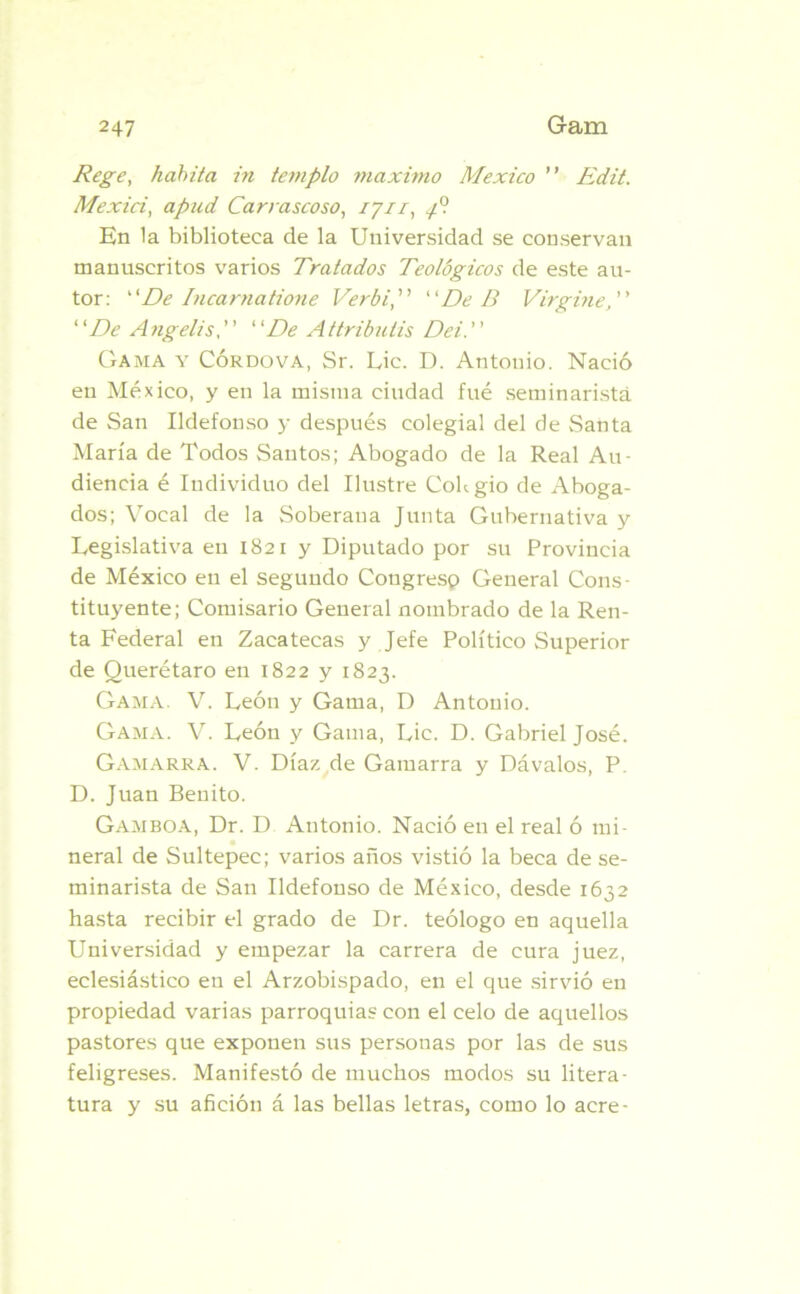 Rege, habita in templo máximo México ” Edit. Mexici, apud Carrascoso, 1711, 4° En la biblioteca de la Universidad se conservan manuscritos varios Tratados Teológicos de este au- tor: De Iacama tione Verbi, De D Virgine, ’ ’ ‘ 'De Angelis, ’ ’ ‘ 'De Attributis Dei. ’ ’ Gama y Córdova, Sr. Lie. D. Antonio. Nació en México, y en la misma ciudad fué seminaristá de San Ildefonso y después colegial del de Santa María de Todos Santos; Abogado de la Real Au- diencia é Individuo del Ilustre Colegio de Aboga- dos; Vocal de la Soberana Junta Gubernativa y Legislativa en 1821 y Diputado por su Provincia de México en el segundo Congresp General Cons- tituyente; Comisario General nombrado de la Ren- ta Federal en Zacatecas y Jefe Político Superior de Querétaro en 1822 y 1823. Gama. V. León y Gama, D Antonio. Gama. V. León y Gama, Lie. D. Gabriel José. Gamarra. V. Díaz de Gamarra y Dávalos, P. D. Juan Benito. Gamboa, Dr. D Antonio. Nació en el real ó mi- neral de Sultepec; varios años vistió la beca de se- minarista de San Ildefonso de México, desde 1632 hasta recibir el grado de Dr. teólogo en aquella Universidad y empezar la carrera de cura juez, eclesiástico en el Arzobispado, en el que sirvió en propiedad varias parroquias con el celo de aquellos pastores que exponen sus personas por las de sus feligreses. Manifestó de muchos modos su litera- tura y su afición á las bellas letras, como lo acre-