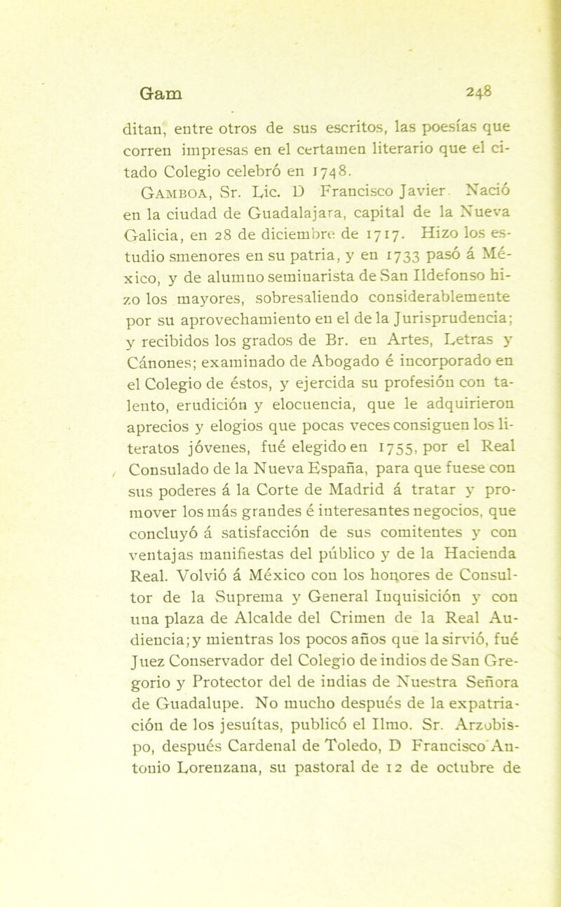ditan, entre otros de sus escritos, las poesías que corren impresas en el certamen literario que el ci- tado Colegio celebró en 1748. Gamboa, Sr. Lie. D Francisco Javier Nació en la ciudad de Guadalajara, capital de la Nueva Galicia, en 28 de diciembre de 1717. Hizo los es- tudio smenores en su patria, y en 1733 pasó á Mé- xico, y de alumno seminarista de San Ildefonso hi- zo los mayores, sobresaliendo considerablemente por su aprovechamiento en el de la Jurisprudencia; y recibidos los grados de Br. en Artes, Letras y Cánones; examinado de Abogado é incorporado en el Colegio de éstos, y ejercida su profesión con ta- lento, erudición y elocuencia, que le adquirieron aprecios y elogios que pocas veces consiguen los li- teratos jóvenes, fué elegido en 1755, por el Real Consulado de la Nueva España, para que fuese con sus poderes á la Corte de Madrid á tratar y pro- mover los más grandes é interesantes negocios, que concluyó á satisfacción de sus comitentes y con ventajas manifiestas del público y de la Hacienda Real. Volvió á México con los honores de Consul- tor de la Suprema y General Inquisición y con una plaza de Alcalde del Crimen de la Real Au- diencia^ mientras los pocos años que la sirvió, fué Juez Conservador del Colegio de indios de San Gre- gorio y Protector del de indias de Nuestra Señora de Guadalupe. No mucho después de la expatria- ción de los jesuítas, publicó el limo. Sr. Arzobis- po, después Cardenal de Toledo, D Francisco An- tonio Lorenzana, su pastoral de 12 de octubre de