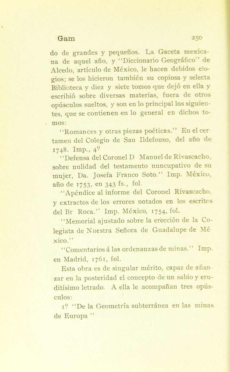 do de grandes y pequeños. La Gaceta mexica- na de aquel año, y “Diccionario Geográfico'’ de Alcedo, artículo de México, le hacen debidos elo- gios; se los hicieron también su copiosa y selecta Biblioteca y diez y siete tomos que dejó en ella y escribió sobre diversas materias, fuera de otros opúsculos sueltos, y son en lo principal los siguien- tes, que se contienen en lo general en dichos to- mos: “Romances y otras piezas poéticas.” En el cer tamen del Colegio de San Ildefonso, del año de 1748. Imp., 4? “Defensa del Coronel D Manuel de Rivascacho, sobre nulidad del testamento nuncupativo de su mujer, Da. Josefa Franco Soto.” Imp. México, año de 1753, en 343 fs., fol. “Apéndice al informe del Coronel Rivascacho. y extractos de los errores notados en los escritcs del Br Roca.” Imp. México, 1754, fol. “Memorial ajustado sobre la erección de la Co- legiata de Nuestra Señora de Guadalupe de Mé xico.” “Comentarios á las ordenanzas de minas.” Imp. en Madrid, 1761, fol. Esta obra es de singular mérito, capaz de afian zar en la posteridad el concepto de un sabio y eru- ditísimo letrado. A ella le acompañan tres opús- culos : 1? “De la Geometría subterránea en las minas de Europa ”