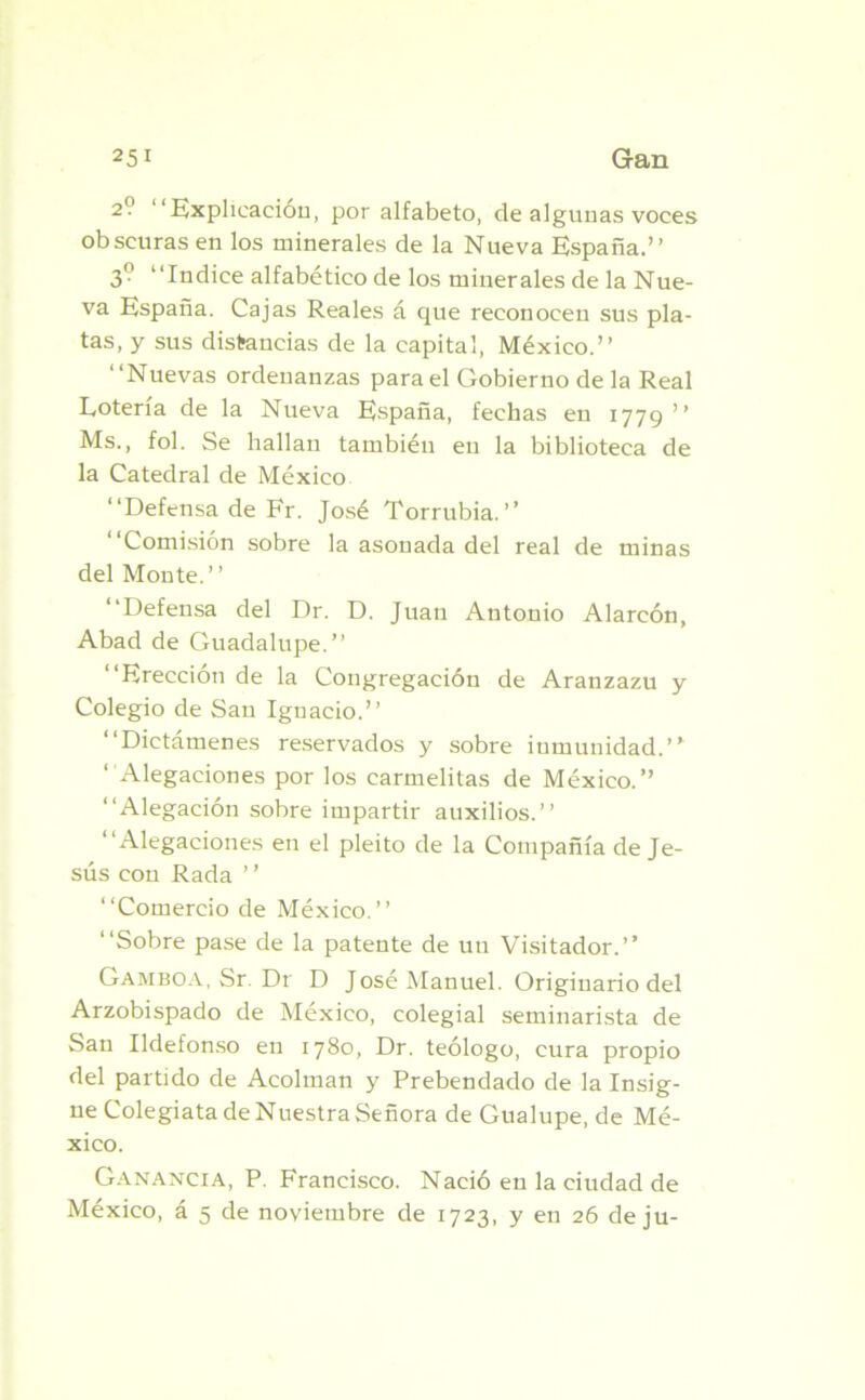 2? Explicación, por alfabeto, de algunas voces obscuras en los minerales de la Nueva España.” 3° Indice alfabético de los minerales de la Nue- va España. Cajas Reales á que reconocen sus pla- tas, y sus distancias de la capital, México.” ‘‘Nuevas ordenanzas para el Gobierno de la Real Lotería de la Nueva España, fechas eu 1779 ” Ms., fol. Se hallan también en la biblioteca de la Catedral de México ‘‘Defensa de Fr. José Torrubia.” Comisión sobre la asonada del real de minas del Monte. ’ ’ Defensa del Dr. D. Juan Antonio Alarcón, Abad de Guadalupe.” Erección de la Congregación de Aranzazu y Colegio de San Ignacio.” Dictámenes reservados y sobre inmunidad.’* Alegaciones por los carmelitas de México.” “Alegación sobre impartir auxilios.” Alegaciones en el pleito de la Compañía de Je- sús con Rada ’ ’ Comercio de México.” Sobre pase de la patente de un Visitador.” Gamboa, Sr. Dr D José Manuel. Originario del Arzobispado de México, colegial seminarista de San Ildefonso en 1780, Dr. teólogo, cura propio del partido de Acolman y Prebendado de la Insig- ne Colegiata de Nuestra Señora de Gualupe, de Mé- xico. Ganancia, P. Francisco. Nació en la ciudad de México, á 5 de noviembre de 1723, y en 26 de ju-