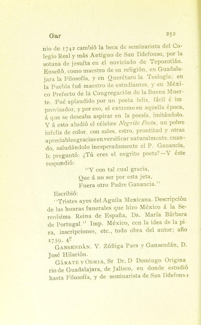 nio de 1742 cambió la beca de seminarista del Co- legio Real y más Antiguo de San Ildefonso, por la sotana de jesuíta en el noviciado de Tepozotlán. Enseñó, como maestro de su religión, en Guadala- jara la Filosofía, y en Querétaro la Teología; en la Puebla fué maestro de estudiantes, y en Méxi- co Prefecto de la Congregación de la Buena Muer- te. Fué aplaudido por un poeta feliz, fácil é im provisador, y por eso, el extremo en aquella época, á que se deseaba aspirar en la poesía, imitándolo. Y á esto aludió el célebre Negrito Poeta, un pobre infeliz de color, con sales, estro, prontitud y otras apreciables gracias en versificar naturalmente, cuan - do, saludándolo inesperadamente el P. Ganancia, le preguntó: ¿Tú eres el negrito poeta? Y éste respondió: “Y con tal cual gracia, Que á no ser por esta jeta, Fuera otro Padre Ganancia. Escribió: * ‘^pristes ayes del Aguila ^lexicana. Descripción de las honras funerales que hizo México á la Se- renísima Reina de España, Da. María Bárbara de Portugal ” Imp. México, con la idea de la pi- ra, inscripciones, etc., todo obra del autor; año í759. 4° GansendÁn. V. Zuñiga Para y Gansendan, D. José Hilarión. GÍRATE Y ODRiA.Sr Dr. D Domingo Origina rio de Guadalajara, de Jalisco, en donde estudió hasta Filosofía, y de seminarista de San Ildefonso