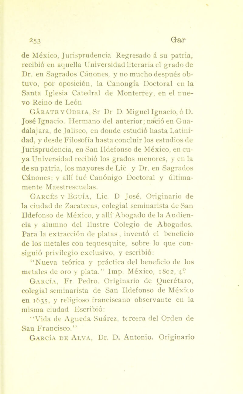 de México, Jurisprudencia Regresado á su patria, recibió en aquella Universidad literaria el grado de Dr. en Sagrados Cánones, y no mucho después ob- tuvo, por oposición, la Cauongía Doctoral en la Santa Iglesia Catedral de Monterrey, en el nue- vo Reino de León GÁrate y Odria, Sr Dr D. Miguel Ignacio, ó D. José Ignacio. Hermano del anterior; nació en Gua- dalajara, de Jalisco, en donde estudió hasta Latini- dad, y desde Filosofía hasta concluir los estudios de Jurisprudencia, en San Ildefonso de México, en cu- ya Universidad recibió los grados menores, y en la de su patria, los mayores de Lie y Dr. en Sagrados Cánones; v allí fué Canónigo Doctoral y última- mente Maestrescuelas. GarcÉs y Eguía, Lie. D José. Originario de la ciudad de Zacatecas, colegial seminarista de San Ildefonso de México, y allí Abogado de la Audien- cia y alumno del Ilustre Colegio de Abogados. Para la extracción de platas , inventó el beneficio de los metales con tequesquite, sobre lo que con- siguió privilegio exclusivo, y escribió: “Nueva teórica y práctica del beneficio de los metales de oro y plata.’’ Imp. México, 1802, 4? García, Fr Pedro. Originario de Querétaro, colegial seminarista de San Ildefonso de México en 1635, y religioso franciscano observante en la misma ciudad Escribió: “Vida de Agueda Suárez, tt reera del Orden de San Francisco.’’ García de Alva, Dr. D. Antonio. Originario