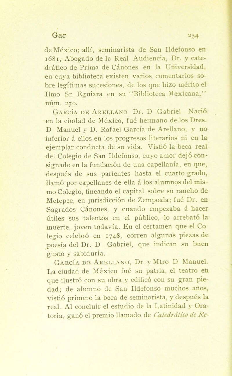 de México; allí, seminarista de San Ildefonso en 1681, Abogado de la Real Audiencia, Dr. y cate- drático de Prima de Cánones en la Universidad, en cuya biblioteca existen varios comentarios so- bre legítimas sucesiones, de los que hizo mérito el limo Sr. Eguiara eu su “Biblioteca Mexicana,’’ núm. 270. García de Areelano Dr. D Gabriel Nació en la ciudad de México, fué hermano de los Dres. D Manuel y D. Rafael García de Arellano, y no inferior á ellos en los progresos literarios ni en la ejemplar conducta de su vida. Vistió la beca real del Colegio de San Ildefonso, cuyo amor dejó con- signado en la fundación de una capellanía, en que, después de sus parientes hasta el cuarto grado, llamó por capellanes de ella á los alumnos del mis- mo Colegio, fincando el capital sobre su rancho de Metepec, en jurisdicción de Zempoala; fué Dr. en Sagrados Cánones, y cuando empezaba á hacer útiles sus talentos en el público, lo arrebató la muerte, joven todavía. En el certamen que el Co legio celebró eu 174S, corren algunas piezas de poesía del Dr. D Gabriel, que indican su buen gusto y sabiduría. García de Areelano, Dr y Mtro D Manuel. Ea ciudad de México fué su patria, el teatro en que ilustró con su obra y edificó con su gran pie- dad; de alumno de San Ildefonso muchos años, vistió primero la beca de seminarista, y después la real. Al concluir el estudio de la Latinidad y Ora- toria, ganó el premio llamado de Catedrático de Re-