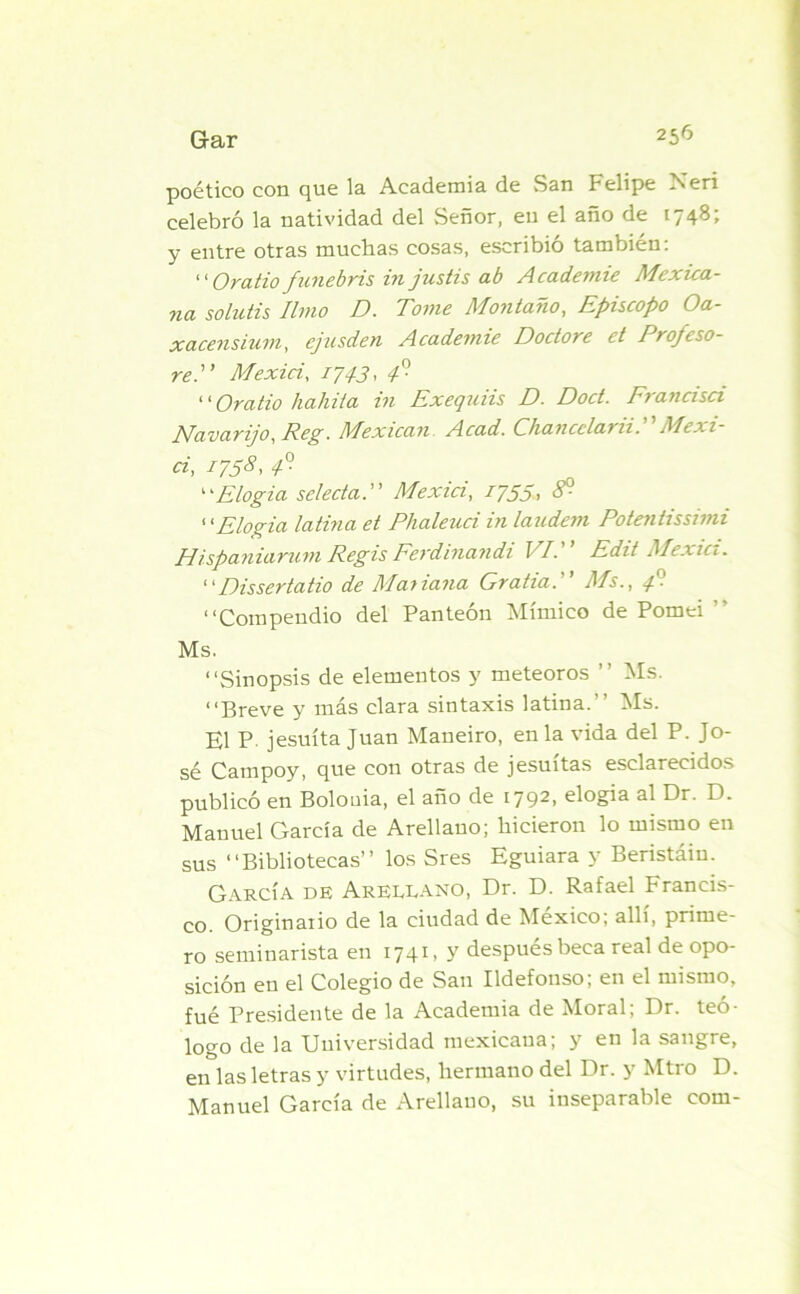 poético con que la Academia de San Felipe Neri celebró la natividad del Señor, en el año de 1748; y entre otras muchas cosas, escribió también: “ Oratio funebris in jusiis ab Academie Mexica- na soluiis limo D. Tome Montano, Episcopo Oa- xacensium, ejusden Academie Doctore et Profeso- re Mexici, /7./J, 4° “Oratio habita in Exequiis D. Doct. Francisci Navarijo, Reg. Mexican Acad. Cháncela? zi. Mexi ci, M58> 1° “Elogia selectaMexici, 1755> “Elogia latina et Phaleuci in laudem Potentissimi Hispaniarum Regis Ferdinandi VI. Edit Mexici. “Dissertatio de Maiiana Gratia. Ms., 4' “Compendio del Panteón Mímico de Pomei Ms. “Sinopsis de elementos y meteoros ’’ Ms. “Breve y más clara sintaxis latina.” Ms. El P- jesuíta Juan Maneiro, en la vida del P. Jo- sé Campoy, que con otras de jesuítas esclarecidos publicó en Bolonia, el año de 1792, elogia al Dr. D. Manuel García de Arellauo; hicieron lo mismo en sus “Bibliotecas” los Sres Eguiara y Beristáiu. García de Arellano, Dr. D. Rafael Francis- co. Originario de la ciudad de México; allí, prime- ro seminarista en 1741, y después beca real de opo- sición en el Colegio de San Ildefonso; en el mismo, fué Presidente de la Academia de Moral; Dr. teó- logo de la Universidad mexicana; y en la sangre, en las letras y virtudes, hermano del Dr. y Mtro D. Manuel García de Arellano, su inseparable com-