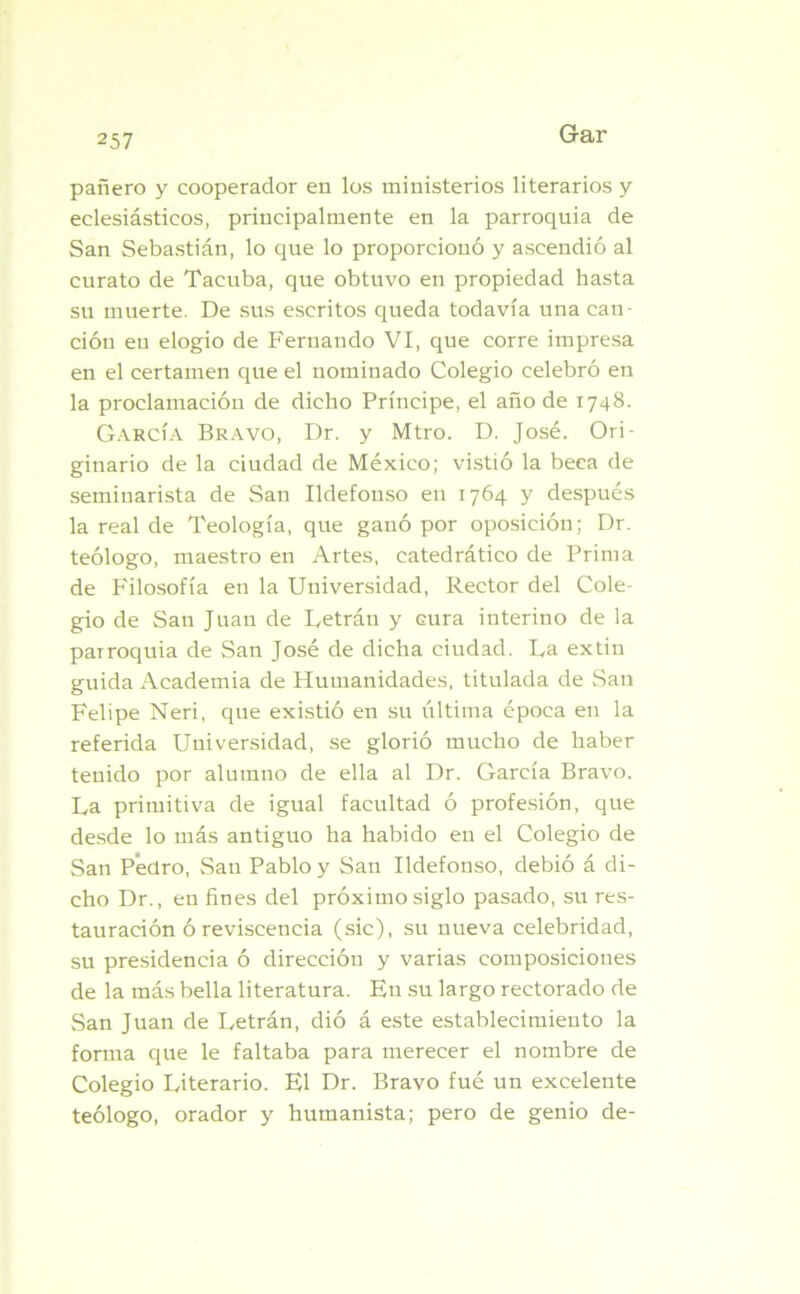 pañero y cooperador en los ministerios literarios y eclesiásticos, principalmente en la parroquia de San Sebastián, lo que lo proporcionó y ascendió al curato de Tacuba, que obtuvo en propiedad hasta su muerte. De sus escritos queda todavía una can- ción en elogio de Fernando VI, que corre impresa en el certamen que el nominado Colegio celebró en la proclamación de dicho Príncipe, el año de 1748. García Bravo, Dr. y Mtro. D. José. Ori- ginario de la ciudad de México; vistió la beca de seminarista de San Ildefonso en 1764 y después la real de Teología, que ganó por oposición; Dr. teólogo, maestro en Artes, catedrático de Prima de Filosofía en la Universidad, Rector del Cole- gio de San Juan de Letráu y cura interino de la parroquia de San José de dicha ciudad. Da extin guida Academia de Humanidades, titulada de San Felipe Neri, que existió en su última época en la referida Universidad, se glorió mucho de haber tenido por alumno de ella al Dr. García Bravo. La primitiva de igual facultad ó profesión, que desde lo más antiguo ha habido en el Colegio de San Pedro, San Pablo y San Ildefonso, debió á di- cho Dr., en fines del próximo siglo pasado, su res- tauración ó reviscencia (sic), su nueva celebridad, su presidencia ó dirección y varias composiciones de la más bella literatura. En su largo rectorado de San Juan de Letrán, dió á este establecimiento la forma que le faltaba para merecer el nombre de Colegio Literario. El Dr. Bravo fué un excelente teólogo, orador y humanista; pero de genio de-