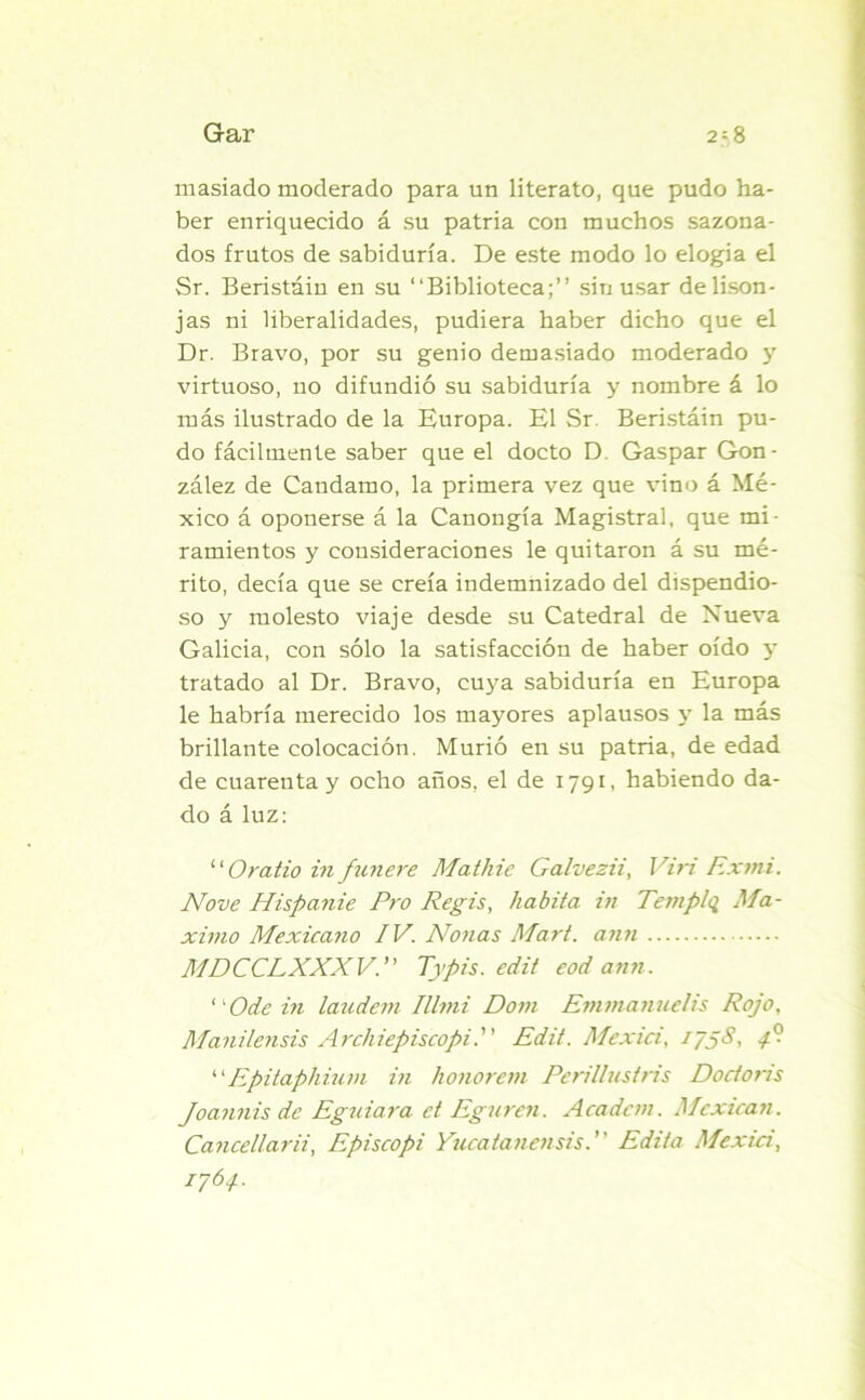 masiado moderado para un literato, que pudo ha- ber enriquecido á su patria con muchos sazona- dos frutos de sabiduría. De este modo lo elogia el Sr. Beristáin en su “Biblioteca;” sin usar de lison- jas ni liberalidades, pudiera haber dicho que el Dr. Bravo, por su genio demasiado moderado 3r virtuoso, no difundió su sabiduría y nombre á lo más ilustrado de la Europa. El Sr Beristáin pu- do fácilmente saber que el docto D. Gaspar Gon- zález de Candamo, la primera vez que vino á Mé- xico á oponerse á la Canongía Magistral, que mi- ramientos y consideraciones le quitaron á su mé- rito, decía que se creía indemnizado del dispendio- so y molesto viaje desde su Catedral de Nueva Galicia, con sólo la satisfacción de haber oído 5’ tratado al Dr. Bravo, cuya sabiduría en Europa le habría merecido los mayores aplausos y la más brillante colocación. Murió en su patria, de edad de cuarenta y ocho años, el de 1791, habiendo da- do á luz: “ Oratio in futiere Matliie Galvezii, Viri Exmi. Nove Hispanie Pro Regis, habita in Templq Má- ximo Mexicano IV. Nonas Mari, ann MDCCLXXXV. Typis. edit eod ann. '■'■Odein laudem Illmi Dom Emmanuelis Rojo, Manilensis Archiepiscopi. Edit. Mexici, 175S, 4P “Epitaphium in honorem Perillustris Dodoris Joannis de Eguiara et Eguren. Acadcm. Mexican. Cancellarii, Episcopi Yucatanensis. ’ ’ Edita Mexici, 1764.