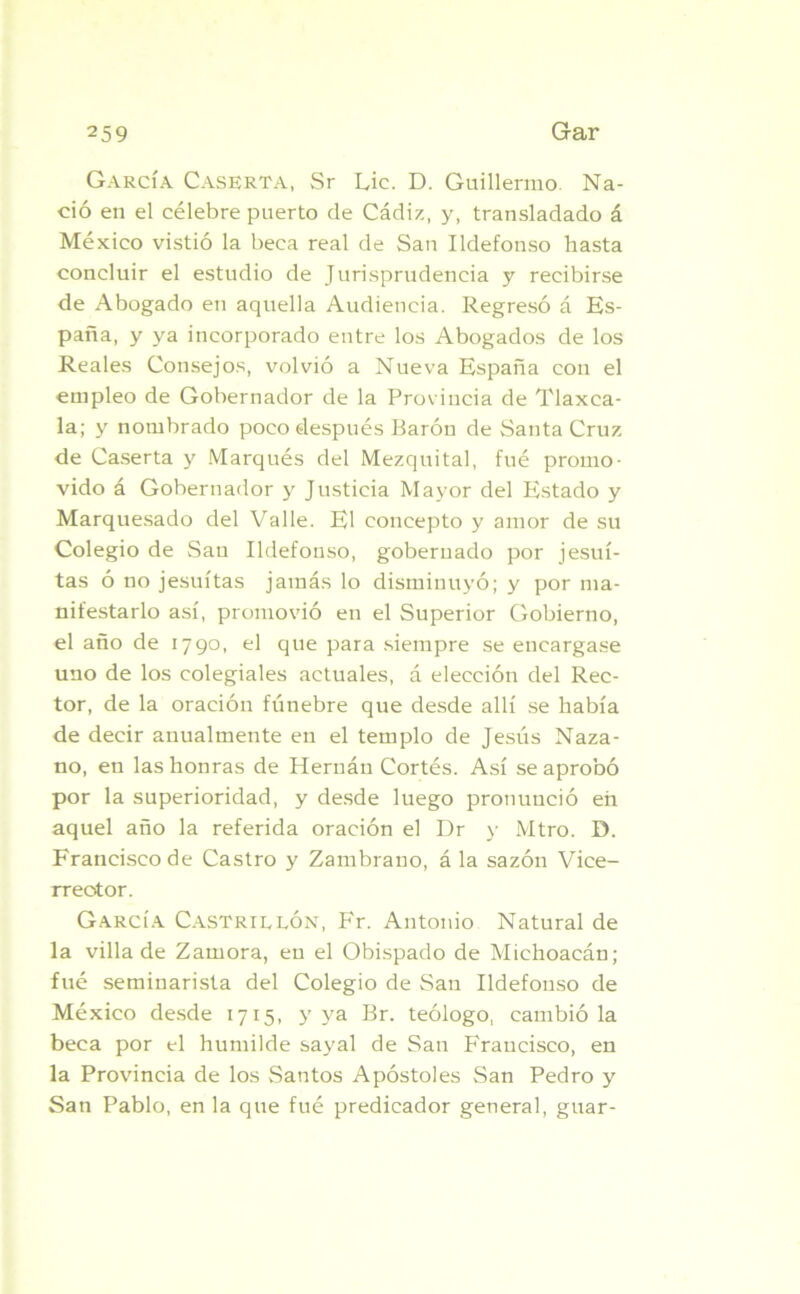 García Caserta, Sr Lie. D. Guillermo. Na- ció en el célebre puerto de Cádiz, y, transladado á México vistió la beca real de San Ildefonso hasta concluir el estudio de Jurisprudencia y recibirse de Abogado en aquella Audiencia. Regresó á Es- paña, y ya incorporado entre los Abogados de los Reales Consejos, volvió a Nueva España con el empleo de Gobernador de la Provincia de Tlaxca- la; y nombrado poco después Barón de Santa Cruz de Caserta y Marqués del Mezquital, fué promo- vido á Gobernador y Justicia Mayor del Estado y Marquesado del Valle. El concepto y amor de su Colegio de San Ildefonso, gobernado por jesuí- tas ó no jesuítas jamás lo disminuyó; y por ma- nifestarlo así, promovió en el Superior Gobierno, el año de 1790, el que para siempre se encargase uno de los colegiales actuales, á elección del Rec- tor, de la oración fúnebre que desde allí se había de decir anualmente en el templo de Jesús Naza- no, en las honras de Hernán Cortés. Así se aprobó por la superioridad, y desde luego pronunció en aquel año la referida oración el Dr y Mtro. D. Francisco de Castro y Zambrano, á la sazón Vice- rrector. García Castrillón, Fr. Antonio Natural de la villa de Zamora, en el Obispado de Michoacán; fué seminarista del Colegio de San Ildefonso de México desde 1715, y ya Br. teólogo, cambió la beca por el humilde sayal de San Francisco, en la Provincia de los Santos Apóstoles San Pedro y San Pablo, en la que fué predicador general, guar-